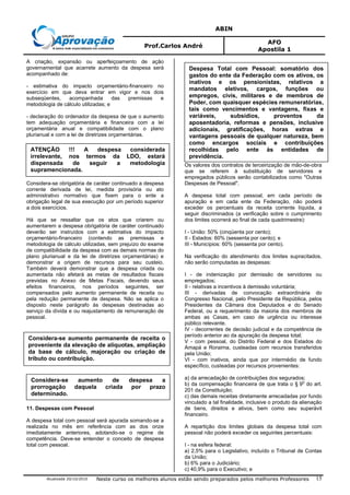 ABIN
Prof.Carlos André
AFO
Apostila 1
Atualizada 20/10/2010 Neste curso os melhores alunos estão sendo preparados pelos melhores Professores 15
A criação, expansão ou aperfeiçoamento de ação
governamental que acarrete aumento da despesa será
acompanhado de:
- estimativa do impacto orçamentário-financeiro no
exercício em que deva entrar em vigor e nos dois
subseqüentes, acompanhada das premissas e
metodologia de cálculo utilizadas; e
- declaração do ordenador da despesa de que o aumento
tem adequação orçamentária e financeira com a lei
orçamentária anual e compatibilidade com o plano
plurianual e com a lei de diretrizes orçamentárias.
Considera-se obrigatória de caráter continuado a despesa
corrente derivada de lei, medida provisória ou ato
administrativo normativo que fixem para o ente a
obrigação legal de sua execução por um período superior
a dois exercícios.
Há que se ressaltar que os atos que criarem ou
aumentarem a despesa obrigatória de caráter continuado
deverão ser instruídos com a estimativa do impacto
orçamentário-financeiro (contendo as premissas e
metodologia de cálculo utilizadas, sem prejuízo do exame
de compatibilidade da despesa com as demais normas do
plano plurianual e da lei de diretrizes orçamentárias) e
demonstrar a origem de recursos para seu custeio.
Também deverá demonstrar que a despesa criada ou
aumentada não afetará as metas de resultados fiscais
previstas no Anexo de Metas Fiscais, devendo seus
efeitos financeiros, nos períodos seguintes, ser
compensados pelo aumento permanente de receita ou
pela redução permanente de despesa. Não se aplica o
disposto neste parágrafo às despesas destinadas ao
serviço da dívida e ou reajustamento de remuneração de
pessoal.
11. Despesas com Pessoal
A despesa total com pessoal será apurada somando-se a
realizada no mês em referência com as dos onze
imediatamente anteriores, adotando-se o regime de
competência. Deve-se entender o conceito de despesa
total com pessoal.
Os valores dos contratos de terceirização de mão-de-obra
que se referem à substituição de servidores e
empregados públicos serão contabilizados como "Outras
Despesas de Pessoal".
A despesa total com pessoal, em cada período de
apuração e em cada ente da Federação, não poderá
exceder os percentuais da receita corrente líquida, a
seguir discriminados (a verificação sobre o cumprimento
dos limites ocorrerá ao final de cada quadrimestre):
I - União: 50% (cinqüenta por cento);
II - Estados: 60% (sessenta por cento); e
III - Municípios: 60% (sessenta por cento).
Na verificação do atendimento dos limites supracitados,
não serão computadas as despesas:
I - de indenização por demissão de servidores ou
empregados;
II - relativas a incentivos à demissão voluntária;
III - derivadas de convocação extraordinária do
Congresso Nacional, pelo Presidente da República, pelos
Presidentes da Câmara dos Deputados e do Senado
Federal, ou a requerimento da maioria dos membros de
ambas as Casas, em caso de urgência ou interesse
público relevante.
IV - decorrentes de decisão judicial e da competência de
período anterior ao da apuração da despesa total;
V - com pessoal, do Distrito Federal e dos Estados do
Amapá e Roraima, custeadas com recursos transferidos
pela União;
VI - com inativos, ainda que por intermédio de fundo
específico, custeadas por recursos provenientes:
a) da arrecadação de contribuições dos segurados;
b) da compensação financeira de que trata o § 9
o
do art.
201 da Constituição;
c) das demais receitas diretamente arrecadadas por fundo
vinculado a tal finalidade, inclusive o produto da alienação
de bens, direitos e ativos, bem como seu superávit
financeiro.
A repartição dos limites globais da despesa total com
pessoal não poderá exceder os seguintes percentuais:
I - na esfera federal:
a) 2,5% para o Legislativo, incluído o Tribunal de Contas
da União;
b) 6% para o Judiciário;
c) 40,9% para o Executivo; e
ATENÇÃO !!! A despesa considerada
irrelevante, nos termos da LDO, estará
dispensada de seguir a metodologia
supramencionada.
Considera-se aumento permanente de receita o
proveniente da elevação de alíquotas, ampliação
da base de cálculo, majoração ou criação de
tributo ou contribuição.
Considera-se aumento de despesa a
prorrogação daquela criada por prazo
determinado.
Despesa Total com Pessoal: somatório dos
gastos do ente da Federação com os ativos, os
inativos e os pensionistas, relativos a
mandatos eletivos, cargos, funções ou
empregos, civis, militares e de membros de
Poder, com quaisquer espécies remuneratórias,
tais como vencimentos e vantagens, fixas e
variáveis, subsídios, proventos da
aposentadoria, reformas e pensões, inclusive
adicionais, gratificações, horas extras e
vantagens pessoais de qualquer natureza, bem
como encargos sociais e contribuições
recolhidas pelo ente às entidades de
previdência.
 