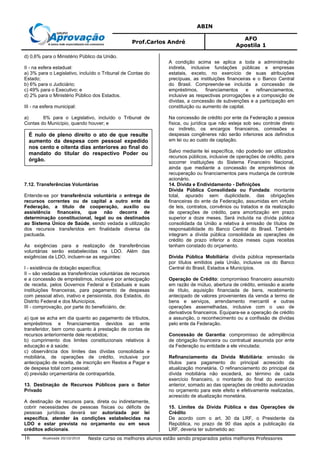 ABIN
Prof.Carlos André
AFO
Apostila 1
Atualizada 20/10/2010 Neste curso os melhores alunos estão sendo preparados pelos melhores Professores16
d) 0,6% para o Ministério Público da União.
II - na esfera estadual:
a) 3% para o Legislativo, incluído o Tribunal de Contas do
Estado;
b) 6% para o Judiciário;
c) 49% para o Executivo; e
d) 2% para o Ministério Público dos Estados.
III - na esfera municipal:
a) 6% para o Legislativo, incluído o Tribunal de
Contas do Município, quando houver; e
b) 54% para o Executivo.
7.12. Transferências Voluntárias
Entende-se por transferência voluntária a entrega de
recursos correntes ou de capital a outro ente da
Federação, a título de cooperação, auxílio ou
assistência financeira, que não decorra de
determinação constitucional, legal ou os destinados
ao Sistema Único de Saúde, sendo vedada a utilização
dos recursos transferidos em finalidade diversa da
pactuada.
As exigências para a realização de transferências
voluntárias serão estabelecidas na LDO. Além das
exigências da LDO, incluem-se as seguintes:
I - existência de dotação específica;
II – são vedadas as transferências voluntárias de recursos
e a concessão de empréstimos, inclusive por antecipação
de receita, pelos Governos Federal e Estaduais e suas
instituições financeiras, para pagamento de despesas
com pessoal ativo, inativo e pensionista, dos Estados, do
Distrito Federal e dos Municípios.
III - comprovação, por parte do beneficiário, de:
a) que se acha em dia quanto ao pagamento de tributos,
empréstimos e financiamentos devidos ao ente
transferidor, bem como quanto à prestação de contas de
recursos anteriormente dele recebidos;
b) cumprimento dos limites constitucionais relativos à
educação e à saúde;
c) observância dos limites das dívidas consolidada e
mobiliária, de operações de crédito, inclusive por
antecipação de receita, de inscrição em Restos a Pagar e
de despesa total com pessoal;
d) previsão orçamentária de contrapartida.
13. Destinação de Recursos Públicos para o Setor
Privado
A destinação de recursos para, direta ou indiretamente,
cobrir necessidades de pessoas físicas ou déficits de
pessoas jurídicas deverá ser autorizada por lei
específica, atender às condições estabelecidas na
LDO e estar prevista no orçamento ou em seus
créditos adicionais.
A condição acima se aplica a toda a administração
indireta, inclusive fundações públicas e empresas
estatais, exceto, no exercício de suas atribuições
precípuas, as instituições financeiras e o Banco Central
do Brasil. Compreende-se incluída a concessão de
empréstimos, financiamentos e refinanciamentos,
inclusive as respectivas prorrogações e a composição de
dívidas, a concessão de subvenções e a participação em
constituição ou aumento de capital.
Na concessão de crédito por ente da Federação a pessoa
física, ou jurídica que não esteja sob seu controle direto
ou indireto, os encargos financeiros, comissões e
despesas congêneres não serão inferiores aos definidos
em lei ou ao custo de captação.
Salvo mediante lei específica, não poderão ser utilizados
recursos públicos, inclusive de operações de crédito, para
socorrer instituições do Sistema Financeiro Nacional,
ainda que mediante a concessão de empréstimos de
recuperação ou financiamentos para mudança de controle
acionário.
14. Dívida e Endividamento - Definições
Dívida Pública Consolidada ou Fundada: montante
total, apurado sem duplicidade, das obrigações
financeiras do ente da Federação, assumidas em virtude
de leis, contratos, convênios ou tratados e da realização
de operações de crédito, para amortização em prazo
superior a doze meses. Será incluída na dívida pública
consolidada da União a relativa à emissão de títulos de
responsabilidade do Banco Central do Brasil. Também
integram a dívida pública consolidada as operações de
crédito de prazo inferior a doze meses cujas receitas
tenham constado do orçamento.
Dívida Pública Mobiliária: dívida pública representada
por títulos emitidos pela União, inclusive os do Banco
Central do Brasil, Estados e Municípios.
Operação de Crédito: compromisso financeiro assumido
em razão de mútuo, abertura de crédito, emissão e aceite
de título, aquisição financiada de bens, recebimento
antecipado de valores provenientes da venda a termo de
bens e serviços, arrendamento mercantil e outras
operações assemelhadas, inclusive com o uso de
derivativos financeiros. Equipara-se a operação de crédito
a assunção, o reconhecimento ou a confissão de dívidas
pelo ente da Federação.
Concessão de Garantia: compromisso de adimplência
de obrigação financeira ou contratual assumida por ente
da Federação ou entidade a ele vinculada;
Refinanciamento da Dívida Mobiliária: emissão de
títulos para pagamento do principal acrescido da
atualização monetária. O refinanciamento do principal da
dívida mobiliária não excederá, ao término de cada
exercício financeiro, o montante do final do exercício
anterior, somado ao das operações de crédito autorizadas
no orçamento para este efeito e efetivamente realizadas,
acrescido de atualização monetária.
15. Limites da Dívida Pública e das Operações de
Crédito
De acordo com o art. 30 da LRF, o Presidente da
República, no prazo de 90 dias após a publicação da
LRF, deveria ter submetido ao:
É nulo de pleno direito o ato de que resulte
aumento da despesa com pessoal expedido
nos cento e oitenta dias anteriores ao final do
mandato do titular do respectivo Poder ou
órgão.
 