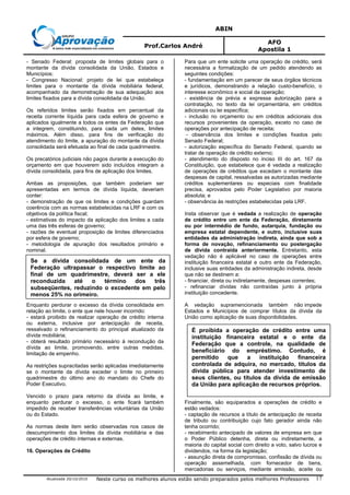 ABIN
Prof.Carlos André
AFO
Apostila 1
Atualizada 20/10/2010 Neste curso os melhores alunos estão sendo preparados pelos melhores Professores 17
- Senado Federal: proposta de limites globais para o
montante da dívida consolidada da União, Estados e
Municípios;
- Congresso Nacional: projeto de lei que estabeleça
limites para o montante da dívida mobiliária federal,
acompanhado da demonstração de sua adequação aos
limites fixados para a dívida consolidada da União.
Os referidos limites serão fixados em percentual da
receita corrente líquida para cada esfera de governo e
aplicados igualmente a todos os entes da Federação que
a integrem, constituindo, para cada um deles, limites
máximos. Além disso, para fins de verificação do
atendimento do limite, a apuração do montante da dívida
consolidada será efetuada ao final de cada quadrimestre.
Os precatórios judiciais não pagos durante a execução do
orçamento em que houverem sido incluídos integram a
dívida consolidada, para fins de aplicação dos limites.
Ambas as proposições, que também poderiam ser
apresentadas em termos de dívida líquida, deveriam
conter:
- demonstração de que os limites e condições guardam
coerência com as normas estabelecidas na LRF e com os
objetivos da política fiscal;
- estimativas do impacto da aplicação dos limites a cada
uma das três esferas de governo;
- razões de eventual proposição de limites diferenciados
por esfera de governo;
- metodologia de apuração dos resultados primário e
nominal.
Enquanto perdurar o excesso da dívida consolidada em
relação ao limite, o ente que nele houver incorrido:
- estará proibido de realizar operação de crédito interna
ou externa, inclusive por antecipação de receita,
ressalvado o refinanciamento do principal atualizado da
dívida mobiliária;
- obterá resultado primário necessário à recondução da
dívida ao limite, promovendo, entre outras medidas,
limitação de empenho.
As restrições supracitadas serão aplicadas imediatamente
se o montante da dívida exceder o limite no primeiro
quadrimestre do último ano do mandato do Chefe do
Poder Executivo.
Vencido o prazo para retorno da dívida ao limite, e
enquanto perdurar o excesso, o ente ficará também
impedido de receber transferências voluntárias da União
ou do Estado.
As normas deste item serão observadas nos casos de
descumprimento dos limites da dívida mobiliária e das
operações de crédito internas e externas.
16. Operações de Crédito
Para que um ente solicite uma operação de crédito, será
necessária a formalização de um pedido atendendo as
seguintes condições:
- fundamentação em um parecer de seus órgãos técnicos
e jurídicos, demonstrando a relação custo-benefício, o
interesse econômico e social da operação;
- existência de prévia e expressa autorização para a
contratação, no texto da lei orçamentária, em créditos
adicionais ou lei específica;
- inclusão no orçamento ou em créditos adicionais dos
recursos provenientes da operação, exceto no caso de
operações por antecipação de receita;
- observância dos limites e condições fixados pelo
Senado Federal;
- autorização específica do Senado Federal, quando se
tratar de operação de crédito externo;
- atendimento do disposto no inciso III do art. 167 da
Constituição, que estabelece que é vedada a realização
de operações de créditos que excedam o montante das
despesas de capital, ressalvadas as autorizadas mediante
créditos suplementares ou especiais com finalidade
precisa, aprovados pelo Poder Legislativo por maioria
absoluta; e
- observância às restrições estabelecidas pela LRF.
Insta observar que é vedada a realização de operação
de crédito entre um ente da Federação, diretamente
ou por intermédio de fundo, autarquia, fundação ou
empresa estatal dependente, e outro, inclusive suas
entidades da administração indireta, ainda que sob a
forma de novação, refinanciamento ou postergação
de dívida contraída anteriormente. Entretanto, esta
vedação não é aplicável no caso de operações entre
instituição financeira estatal e outro ente da Federação,
inclusive suas entidades da administração indireta, desde
que não se destinem a:
- financiar, direta ou indiretamente, despesas correntes;
- refinanciar dívidas não contraídas junto à própria
instituição concedente.
A vedação supramencionada também não impede
Estados e Municípios de comprar títulos da dívida da
União como aplicação de suas disponibilidades.
Finalmente, são equiparados a operações de crédito e
estão vedados:
- captação de recursos a título de antecipação de receita
de tributo ou contribuição cujo fato gerador ainda não
tenha ocorrido;
- recebimento antecipado de valores de empresa em que
o Poder Público detenha, direta ou indiretamente, a
maioria do capital social com direito a voto, salvo lucros e
dividendos, na forma da legislação;
- assunção direta de compromisso, confissão de dívida ou
operação assemelhada, com fornecedor de bens,
mercadorias ou serviços, mediante emissão, aceite ou
Se a dívida consolidada de um ente da
Federação ultrapassar o respectivo limite ao
final de um quadrimestre, deverá ser a ele
reconduzida até o término dos três
subseqüentes, reduzindo o excedente em pelo
menos 25% no primeiro.
É proibida a operação de crédito entre uma
instituição financeira estatal e o ente da
Federação que a controle, na qualidade de
beneficiário do empréstimo. Contudo, é
permitido que a instituição financeira
controlada de adquira, no mercado, títulos da
dívida pública para atender investimento de
seus clientes, ou títulos da dívida de emissão
da União para aplicação de recursos próprios.
 