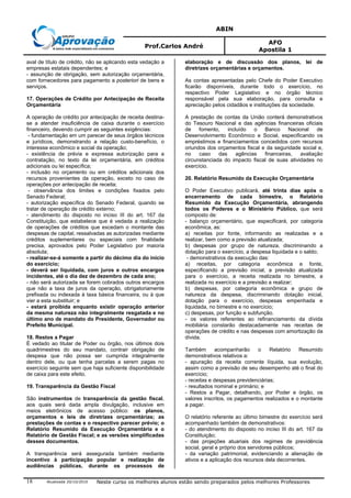 ABIN
Prof.Carlos André
AFO
Apostila 1
Atualizada 20/10/2010 Neste curso os melhores alunos estão sendo preparados pelos melhores Professores18
aval de título de crédito, não se aplicando esta vedação a
empresas estatais dependentes; e
- assunção de obrigação, sem autorização orçamentária,
com fornecedores para pagamento a posteriori de bens e
serviços.
17. Operações de Crédito por Antecipação de Receita
Orçamentária
A operação de crédito por antecipação de receita destina-
se a atender insuficiência de caixa durante o exercício
financeiro, devendo cumprir as seguintes exigências:
- fundamentação em um parecer de seus órgãos técnicos
e jurídicos, demonstrando a relação custo-benefício, o
interesse econômico e social da operação;
- existência de prévia e expressa autorização para a
contratação, no texto da lei orçamentária, em créditos
adicionais ou lei específica;
- inclusão no orçamento ou em créditos adicionais dos
recursos provenientes da operação, exceto no caso de
operações por antecipação de receita;
- observância dos limites e condições fixados pelo
Senado Federal;
- autorização específica do Senado Federal, quando se
tratar de operação de crédito externo;
- atendimento do disposto no inciso III do art. 167 da
Constituição, que estabelece que é vedada a realização
de operações de créditos que excedam o montante das
despesas de capital, ressalvadas as autorizadas mediante
créditos suplementares ou especiais com finalidade
precisa, aprovados pelo Poder Legislativo por maioria
absoluta;
- realizar-se-á somente a partir do décimo dia do início
do exercício;
- deverá ser liquidada, com juros e outros encargos
incidentes, até o dia dez de dezembro de cada ano;
- não será autorizada se forem cobrados outros encargos
que não a taxa de juros da operação, obrigatoriamente
prefixada ou indexada à taxa básica financeira, ou à que
vier a esta substituir; e
- estará proibida enquanto existir operação anterior
da mesma natureza não integralmente resgatada e no
último ano de mandato do Presidente, Governador ou
Prefeito Municipal.
18. Restos a Pagar
É vedado ao titular de Poder ou órgão, nos últimos dois
quadrimestres do seu mandato, contrair obrigação de
despesa que não possa ser cumprida integralmente
dentro dele, ou que tenha parcelas a serem pagas no
exercício seguinte sem que haja suficiente disponibilidade
de caixa para este efeito.
19. Transparência da Gestão Fiscal
São instrumentos de transparência da gestão fiscal,
aos quais será dada ampla divulgação, inclusive em
meios eletrônicos de acesso público: os planos,
orçamentos e leis de diretrizes orçamentárias; as
prestações de contas e o respectivo parecer prévio; o
Relatório Resumido da Execução Orçamentária e o
Relatório de Gestão Fiscal; e as versões simplificadas
desses documentos.
A transparência será assegurada também mediante
incentivo à participação popular e realização de
audiências públicas, durante os processos de
elaboração e de discussão dos planos, lei de
diretrizes orçamentárias e orçamentos.
As contas apresentadas pelo Chefe do Poder Executivo
ficarão disponíveis, durante todo o exercício, no
respectivo Poder Legislativo e no órgão técnico
responsável pela sua elaboração, para consulta e
apreciação pelos cidadãos e instituições da sociedade.
A prestação de contas da União conterá demonstrativos
do Tesouro Nacional e das agências financeiras oficiais
de fomento, incluído o Banco Nacional de
Desenvolvimento Econômico e Social, especificando os
empréstimos e financiamentos concedidos com recursos
oriundos dos orçamentos fiscal e da seguridade social e,
no caso das agências financeiras, avaliação
circunstanciada do impacto fiscal de suas atividades no
exercício.
20. Relatório Resumido da Execução Orçamentária
O Poder Executivo publicará, até trinta dias após o
encerramento de cada bimestre, o Relatório
Resumido da Execução Orçamentária, abrangendo
todos os Poderes e o Ministério Público, que será
composto de:
- balanço orçamentário, que especificará, por categoria
econômica, as:
a) receitas por fonte, informando as realizadas e a
realizar, bem como a previsão atualizada;
b) despesas por grupo de natureza, discriminando a
dotação para o exercício, a despesa liquidada e o saldo;
- demonstrativos da execução das:
a) receitas, por categoria econômica e fonte,
especificando a previsão inicial, a previsão atualizada
para o exercício, a receita realizada no bimestre, a
realizada no exercício e a previsão a realizar;
b) despesas, por categoria econômica e grupo de
natureza da despesa, discriminando dotação inicial,
dotação para o exercício, despesas empenhada e
liquidada, no bimestre e no exercício;
c) despesas, por função e subfunção.
- os valores referentes ao refinanciamento da dívida
mobiliária constarão destacadamente nas receitas de
operações de crédito e nas despesas com amortização da
dívida.
Também acompanharão o Relatório Resumido
demonstrativos relativos a:
- apuração da receita corrente líquida, sua evolução,
assim como a previsão de seu desempenho até o final do
exercício;
- receitas e despesas previdenciárias;
- resultados nominal e primário; e
- Restos a Pagar, detalhando, por Poder e órgão, os
valores inscritos, os pagamentos realizados e o montante
a pagar.
O relatório referente ao último bimestre do exercício será
acompanhado também de demonstrativos:
- do atendimento do disposto no inciso III do art. 167 da
Constituição;
- das projeções atuariais dos regimes de previdência
social, geral e próprio dos servidores públicos;
- da variação patrimonial, evidenciando a alienação de
ativos e a aplicação dos recursos dela decorrentes.
 