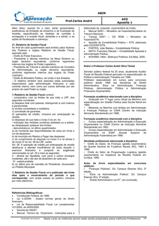 ABIN
Prof.Carlos André
AFO
Apostila 1
Atualizada 20/10/2010 Neste curso os melhores alunos estão sendo preparados pelos melhores Professores 19
Além disso, quando for o caso, serão apresentadas
justificativas da limitação de empenho e da frustração de
receitas, especificando as medidas de combate à
sonegação e à evasão fiscal, adotadas e a adotar, e as
ações de fiscalização e cobrança.
21. Relatório de Gestão Fiscal
Ao final de cada quadrimestre será emitido pelos titulares
dos Poderes e órgãos Relatório de Gestão Fiscal,
assinado pelo:
- Chefe do Poder Executivo;
- Presidente e demais membros da Mesa Diretora ou
órgão decisório equivalente, conforme regimentos
internos dos órgãos do Poder Legislativo;
- Presidente de Tribunal e demais membros de Conselho
de Administração ou órgão decisório equivalente,
conforme regimentos internos dos órgãos do Poder
Judiciário;
- Chefe do Ministério Público, da União e dos Estados;
- O relatório também será assinado pelas autoridades
responsáveis pela administração financeira e pelo
controle interno, bem como por outras definidas por ato
próprio de cada Poder ou órgão.
O Relatório de Gestão Fiscal conterá:
- comparativo com os limites de que trata a LRF, dos
seguintes montantes:
a) despesa total com pessoal, distinguindo a com inativos
e pensionistas;
b) dívidas consolidada e mobiliária;
c) concessão de garantias;
d) operações de crédito, inclusive por antecipação de
receita;
e) despesas de que trata o inciso II do art. 4o;
- indicação das medidas corretivas adotadas ou a adotar,
se ultrapassado qualquer dos limites;
- demonstrativos, no último quadrimestre:
a) do montante das disponibilidades de caixa em trinta e
um de dezembro;
b) da inscrição em Restos a Pagar das despesas;
c) do cumprimento do disposto no inciso II e na alínea b
do inciso IV do art. 38 da LRF, verbis:
Art. 38. A operação de crédito por antecipação de receita
destina-se a atender insuficiência de caixa durante o
exercício financeiro e cumprirá as exigências
mencionadas no art. 32 e mais as seguintes:
II - deverá ser liquidada, com juros e outros encargos
incidentes, até o dia dez de dezembro de cada ano;
IV - estará proibida:
b) no último ano de mandato do Presidente, Governador
ou Prefeito Municipal.
O Relatório de Gestão Fiscal será publicado até trinta
dias após o encerramento do período a que
corresponder, com amplo acesso ao público, inclusive
por meio eletrônico.
Referências Bibliográficas:
• Constituição Federal, de 1988;
• Lei 4.320/64 - Estatui normas gerais de direito
financeiro;
• Lei de Responsabilidade Fiscal, Lei complementar
101/2000, de 04/05/2000.
• Decreto-lei 200/67;
• Manual Técnico de Orçamento - Instruções para a
elaboração da proposta orçamentária da União;
• Manual SIAFI – Ministério da Fazenda/Secretária do
Tesouro Nacional;
• Tutorial SIAFI – CD ROM – Ministério da
Fazenda/STN;
• Apostila de Contabilidade Pública – STN, elaborada
pela CCOONT/STN;
• FORTES, João Batista – Contabilidade Pública;
• MOTA, Francisco Glauber – Contabilidade Aplicada à
Administração Pública;
• KOHAMA, Helio - Balanços Públicos, Ed.Atlas, 2000;
Sobre o Professor Carlos André Silva Támez
Servidor público federal há 25 anos, atualmente Auditor
Fiscal da Receita Federal aprovado na especialização de
Política e Administração Tributária em 1996.
Professor especializado em cursos para concursos
públicos desde 1998 nas disciplinas de Direito
Administrativo, Ética na Administração, Finanças
Públicas, Administração Pública e Administração
Financeira Orçamentária.
Formação acadêmica relacionada com a disciplina
• Graduado em 1º lugar como oficial da Marinha com
especialização em Gestão Pública pela Escola Naval em
1990;
• Mestrado na Marinha com ênfase em Administração
e Finanças Públicas no CIAW (Centro de Instrução
Almirante Wandenkolk) em 1996;
Formação acadêmica relacionada com a disciplina
• Cursou especialização em Administração e Execução
Orçamentária no CIAW (Centro de Instrução Almirante
Wandenkolk) em 1993;
• Cursou especialização em Administração e Execução
Orçamentária na ESAF (Escola Superior de
Administração Fazendária) em 1999;
Atividade profissional relacionada à disciplina:
• Chefe do Depto. de Finanças (gestão orçamentária)
do Quartel General de Fuzileiros Navais (RJ), 1993 a
1996;
• Chefe do Setor de Programação Logística (gestão
orçamentária) na Inspetoria da Receita Federal em
Curitiba, 1999.
Autor de livros especializados em concursos
públicos:
• “Finanças Públicas”, Ed. Campus Elsevier (RJ), 2ª
edição.
• “Ética na Administração Pública”, Ed. Campus
Elsevier (RJ), 4ª edição
• “Direito Administrativo na CF”, em conclusão.
 