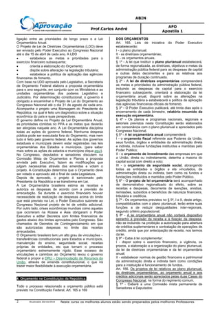 ABIN
Prof.Carlos André
AFO
Apostila 1
Atualizada 20/10/2010 Neste curso os melhores alunos estão sendo preparados pelos melhores Professores2
ligação entre as prioridades de longo prazo e a Lei
Orçamentária Anual.
O Projeto de Lei de Diretrizes Orçamentárias (LDO) deve
ser enviado pelo Poder Executivo ao Congresso Nacional
até o dia 15 de abril de cada ano. A LDO
• estabelece as metas e prioridades para o
exercício financeiro subsequente;
• orienta a elaboração do Orçamento;
• dispõe sobre alteração na legislação tributária;
• estabelece a política de aplicação das agências
financeiras de fomento.
Com base na LDO aprovada pelo Legislativo, a Secretaria
de Orçamento Federal elabora a proposta orçamentária
para o ano seguinte, em conjunto com os Ministérios e as
unidades orçamentárias dos poderes Legislativo e
Judiciário. Por determinação constitucional, o governo é
obrigado a encaminhar o Projeto de Lei do Orçamento ao
Congresso Nacional até o dia 31 de agosto de cada ano.
Acompanha o projeto uma Mensagem do Presidente da
República, na qual é feito um diagnóstico sobre a situação
econômica do país e suas perspectivas.
O governo define no Projeto de Lei Orçamentária Anual,
as prioridades contidas no PPA e as metas que deverão
ser atingidas naquele ano. A Lei Orçamentária disciplina
todas as ações do governo federal. Nenhuma despesa
pública pode ser executada fora do Orçamento, mas nem
tudo é feito pelo governo federal. As ações dos governos
estaduais e municipais devem estar registradas nas leis
orçamentárias dos Estados e municípios. (para saber
mais sobre as ações de estados e municípios clique aqui).
No Congresso, deputados e senadores discutem na
Comissão Mista de Orçamentos e Planos a proposta
enviada pelo Executivo, fazem as modificações que
julgam necessárias através das emendas e votam o
projeto. A Constituição determina que o Orçamento deve
ser votado e aprovado até o final de cada Legislatura.
Depois de aprovado, o projeto é sancionado pelo
Presidente da República e se transforma em Lei.
A Lei Orçamentária brasileira estima as receitas e
autoriza as despesas de acordo com a previsão de
arrecadação. Se durante o exercício financeiro houver
necessidade de realização de despesas acima do limite
que está previsto na Lei, o Poder Executivo submete ao
Congresso Nacional projeto de lei de crédito adicional.
Por outro lado, crises econômicas mundiais como aquelas
que ocorreram na Rússia e Ásia obrigaram o Poder
Executivo a editar Decretos com limites financeiros de
gastos abaixo dos limites aprovados pelo Congresso. São
chamados de Decretos de Contingenciamento em que
são autorizadas despesas no limite das receitas
arrecadadas.
O Orçamento brasileiro tem um alto grau de vinculações –
transferências constitucionais para Estados e municípios,
manutenção do ensino, seguridade social, receitas
próprias de entidades, etc que tornam o processo
orçamentário extremamente rígido. Esse excesso de
vinculações e carimbos ao Orçamento levou o governo
federal a propor a DRU – Desvinculação de Recursos da
União, através de emenda constitutucional, o que irá
trazer maior flexibilidade à execução orçamentária.
4. Orçamento na Constituição da República.
Todo o processo relacionado a orçamento público está
previsto na Constituição Federal, Art. 165 a 169
DOS ORÇAMENTOS
Art. 165. Leis de iniciativa do Poder Executivo
estabelecerão:
I - o plano plurianual;
II - as diretrizes orçamentárias;
III - os orçamentos anuais.
§ 1º - A lei que instituir o plano plurianual estabelecerá,
de forma regionalizada, as diretrizes, objetivos e metas da
administração pública federal para as despesas de capital
e outras delas decorrentes e para as relativas aos
programas de duração continuada.
§ 2º - A lei de diretrizes orçamentárias compreenderá
as metas e prioridades da administração pública federal,
incluindo as despesas de capital para o exercício
financeiro subseqüente, orientará a elaboração da lei
orçamentária anual, disporá sobre as alterações na
legislação tributária e estabelecerá a política de aplicação
das agências financeiras oficiais de fomento.
§ 3º - O Poder Executivo publicará, até trinta dias após o
encerramento de cada bimestre, relatório resumido da
execução orçamentária.
§ 4º - Os planos e programas nacionais, regionais e
setoriais previstos nesta Constituição serão elaborados
em consonância com o plano plurianual e apreciados pelo
Congresso Nacional.
§ 5º - A lei orçamentária anual compreenderá:
I - o orçamento fiscal referente aos Poderes da União,
seus fundos, órgãos e entidades da administração direta
e indireta, inclusive fundações instituídas e mantidas pelo
Poder Público;
II - o orçamento de investimento das empresas em que
a União, direta ou indiretamente, detenha a maioria do
capital social com direito a voto;
III - o orçamento da seguridade social, abrangendo
todas as entidades e órgãos a ela vinculados, da
administração direta ou indireta, bem como os fundos e
fundações instituídos e mantidos pelo Poder Público.
§ 6º - O projeto de lei orçamentária será acompanhado
de demonstrativo regionalizado do efeito, sobre as
receitas e despesas, decorrente de isenções, anistias,
remissões, subsídios e benefícios de natureza financeira,
tributária e creditícia.
§ 7º - Os orçamentos previstos no § 5º, I e II, deste artigo,
compatibilizados com o plano plurianual, terão entre suas
funções a de reduzir desigualdades inter-regionais,
segundo critério populacional.
§ 8º - A lei orçamentária anual não conterá dispositivo
estranho à previsão da receita e à fixação da despesa,
não se incluindo na proibição a autorização para abertura
de créditos suplementares e contratação de operações de
crédito, ainda que por antecipação de receita, nos termos
da lei.
§ 9º - Cabe à lei complementar:
I - dispor sobre o exercício financeiro, a vigência, os
prazos, a elaboração e a organização do plano plurianual,
da lei de diretrizes orçamentárias e da lei orçamentária
anual;
II - estabelecer normas de gestão financeira e patrimonial
da administração direta e indireta bem como condições
para a instituição e funcionamento de fundos.
Art. 166. Os projetos de lei relativos ao plano plurianual,
às diretrizes orçamentárias, ao orçamento anual e aos
créditos adicionais serão apreciados pelas duas Casas do
Congresso Nacional, na forma do regimento comum.
§ 1º - Caberá a uma Comissão mista permanente de
Senadores e Deputados:
 