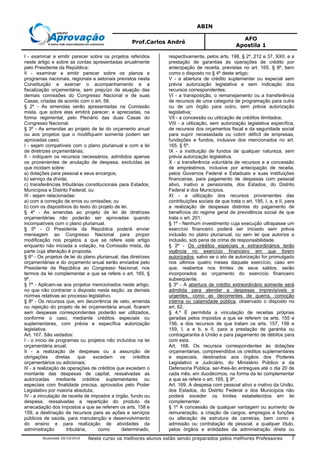 ABIN
Prof.Carlos André
AFO
Apostila 1
Atualizada 20/10/2010 Neste curso os melhores alunos estão sendo preparados pelos melhores Professores 3
I - examinar e emitir parecer sobre os projetos referidos
neste artigo e sobre as contas apresentadas anualmente
pelo Presidente da República;
II - examinar e emitir parecer sobre os planos e
programas nacionais, regionais e setoriais previstos nesta
Constituição e exercer o acompanhamento e a
fiscalização orçamentária, sem prejuízo da atuação das
demais comissões do Congresso Nacional e de suas
Casas, criadas de acordo com o art. 58.
§ 2º - As emendas serão apresentadas na Comissão
mista, que sobre elas emitirá parecer, e apreciadas, na
forma regimental, pelo Plenário das duas Casas do
Congresso Nacional.
§ 3º - As emendas ao projeto de lei do orçamento anual
ou aos projetos que o modifiquem somente podem ser
aprovadas caso:
I - sejam compatíveis com o plano plurianual e com a lei
de diretrizes orçamentárias;
II - indiquem os recursos necessários, admitidos apenas
os provenientes de anulação de despesa, excluídas as
que incidam sobre:
a) dotações para pessoal e seus encargos;
b) serviço da dívida;
c) transferências tributárias constitucionais para Estados,
Municípios e Distrito Federal; ou
III - sejam relacionadas:
a) com a correção de erros ou omissões; ou
b) com os dispositivos do texto do projeto de lei.
§ 4º - As emendas ao projeto de lei de diretrizes
orçamentárias não poderão ser aprovadas quando
incompatíveis com o plano plurianual.
§ 5º - O Presidente da República poderá enviar
mensagem ao Congresso Nacional para propor
modificação nos projetos a que se refere este artigo
enquanto não iniciada a votação, na Comissão mista, da
parte cuja alteração é proposta.
§ 6º - Os projetos de lei do plano plurianual, das diretrizes
orçamentárias e do orçamento anual serão enviados pelo
Presidente da República ao Congresso Nacional, nos
termos da lei complementar a que se refere o art. 165, §
9º.
§ 7º - Aplicam-se aos projetos mencionados neste artigo,
no que não contrariar o disposto nesta seção, as demais
normas relativas ao processo legislativo.
§ 8º - Os recursos que, em decorrência de veto, emenda
ou rejeição do projeto de lei orçamentária anual, ficarem
sem despesas correspondentes poderão ser utilizados,
conforme o caso, mediante créditos especiais ou
suplementares, com prévia e específica autorização
legislativa.
Art. 167. São vedados:
I - o início de programas ou projetos não incluídos na lei
orçamentária anual;
II - a realização de despesas ou a assunção de
obrigações diretas que excedam os créditos
orçamentários ou adicionais;
III - a realização de operações de créditos que excedam o
montante das despesas de capital, ressalvadas as
autorizadas mediante créditos suplementares ou
especiais com finalidade precisa, aprovados pelo Poder
Legislativo por maioria absoluta;
IV - a vinculação de receita de impostos a órgão, fundo ou
despesa, ressalvadas a repartição do produto da
arrecadação dos impostos a que se referem os arts. 158 e
159, a destinação de recursos para as ações e serviços
públicos de saúde, para manutenção e desenvolvimento
do ensino e para realização de atividades da
administração tributária, como determinado,
respectivamente, pelos arts. 198, § 2º, 212 e 37, XXII, e a
prestação de garantias às operações de crédito por
antecipação de receita, previstas no art. 165, § 8º, bem
como o disposto no § 4º deste artigo;
V - a abertura de crédito suplementar ou especial sem
prévia autorização legislativa e sem indicação dos
recursos correspondentes;
VI - a transposição, o remanejamento ou a transferência
de recursos de uma categoria de programação para outra
ou de um órgão para outro, sem prévia autorização
legislativa;
VII - a concessão ou utilização de créditos ilimitados;
VIII - a utilização, sem autorização legislativa específica,
de recursos dos orçamentos fiscal e da seguridade social
para suprir necessidade ou cobrir déficit de empresas,
fundações e fundos, inclusive dos mencionados no art.
165, § 5º;
IX - a instituição de fundos de qualquer natureza, sem
prévia autorização legislativa.
X - a transferência voluntária de recursos e a concessão
de empréstimos, inclusive por antecipação de receita,
pelos Governos Federal e Estaduais e suas instituições
financeiras, para pagamento de despesas com pessoal
ativo, inativo e pensionista, dos Estados, do Distrito
Federal e dos Municípios.
XI - a utilização dos recursos provenientes das
contribuições sociais de que trata o art. 195, I, a, e II, para
a realização de despesas distintas do pagamento de
benefícios do regime geral de previdência social de que
trata o art. 201.
§ 1º - Nenhum investimento cuja execução ultrapasse um
exercício financeiro poderá ser iniciado sem prévia
inclusão no plano plurianual, ou sem lei que autorize a
inclusão, sob pena de crime de responsabilidade.
§ 2º - Os créditos especiais e extraordinários terão
vigência no exercício financeiro em que forem
autorizados, salvo se o ato de autorização for promulgado
nos últimos quatro meses daquele exercício, caso em
que, reabertos nos limites de seus saldos, serão
incorporados ao orçamento do exercício financeiro
subseqüente.
§ 3º - A abertura de crédito extraordinário somente será
admitida para atender a despesas imprevisíveis e
urgentes, como as decorrentes de guerra, comoção
interna ou calamidade pública, observado o disposto no
art. 62.
§ 4.º É permitida a vinculação de receitas próprias
geradas pelos impostos a que se referem os arts. 155 e
156, e dos recursos de que tratam os arts. 157, 158 e
159, I, a e b, e II, para a prestação de garantia ou
contragarantia à União e para pagamento de débitos para
com esta.
Art. 168. Os recursos correspondentes às dotações
orçamentárias, compreendidos os créditos suplementares
e especiais, destinados aos órgãos dos Poderes
Legislativo e Judiciário, do Ministério Público e da
Defensoria Pública, ser-lhes-ão entregues até o dia 20 de
cada mês, em duodécimos, na forma da lei complementar
a que se refere o art. 165, § 9º.
Art. 169. A despesa com pessoal ativo e inativo da União,
dos Estados, do Distrito Federal e dos Municípios não
poderá exceder os limites estabelecidos em lei
complementar.
§ 1º A concessão de qualquer vantagem ou aumento de
remuneração, a criação de cargos, empregos e funções
ou alteração de estrutura de carreiras, bem como a
admissão ou contratação de pessoal, a qualquer título,
pelos órgãos e entidades da administração direta ou
 