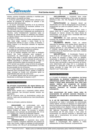 ABIN
Prof.Carlos André
AFO
Apostila 1
Atualizada 20/10/2010 Neste curso os melhores alunos estão sendo preparados pelos melhores Professores4
indireta, inclusive fundações instituídas e mantidas pelo
poder público, só poderão ser feitas:
I - se houver prévia dotação orçamentária suficiente para
atender às projeções de despesa de pessoal e aos
acréscimos dela decorrentes;
II - se houver autorização específica na lei de diretrizes
orçamentárias, ressalvadas as empresas públicas e as
sociedades de economia mista.
§ 2º Decorrido o prazo estabelecido na lei complementar
referida neste artigo para a adaptação aos parâmetros ali
previstos, serão imediatamente suspensos todos os
repasses de verbas federais ou estaduais aos Estados,
ao Distrito Federal e aos Municípios que não observarem
os referidos limites.
§ 3º Para o cumprimento dos limites estabelecidos com
base neste artigo, durante o prazo fixado na lei
complementar referida no caput, a União, os Estados, o
Distrito Federal e os Municípios adotarão as seguintes
providências:
I - redução em pelo menos vinte por cento das despesas
com cargos em comissão e funções de confiança;
II - exoneração dos servidores não estáveis.
§ 4º Se as medidas adotadas com base no parágrafo
anterior não forem suficientes para assegurar o
cumprimento da determinação da lei complementar
referida neste artigo, o servidor estável poderá perder o
cargo, desde que ato normativo motivado de cada um dos
Poderes especifique a atividade funcional, o órgão ou
unidade administrativa objeto da redução de pessoal.
§ 5º O servidor que perder o cargo na forma do parágrafo
anterior fará jus a indenização correspondente a um mês
de remuneração por ano de serviço.
§ 6º O cargo objeto da redução prevista nos parágrafos
anteriores será considerado extinto, vedada a criação de
cargo, emprego ou função com atribuições iguais ou
assemelhadas pelo prazo de quatro anos.
§ 7º Lei federal disporá sobre as normas gerais a serem
obedecidas na efetivação do disposto no § 4º.
5. Princípios Orçamentários.
Os princípios orçamentários são regras básicas que
dão suporte técnico às atividades de elaboração do
orçamento.
Dessa forma, sempre que o orçamento público estiver
sendo elaborado, tais princípios deverão, sempre, ser
respeitados.
Não há consenso entre os doutrinadores acerca dos
mesmos, razão esta da existência dos mais diversificados
princípios.
Dentre os principais, podemos destacar:
- ANUALIDADE: em conformidade com este
princípio, as receitas e despesas constantes do
orçamento público deverão referir-se – sempre – a um
período limitado de tempo. Tal princípio é também
conceituado como princípio da periodicidade (Art. 34 da
Lei 4.320/64 e Art. 165-III da Constituição Federal);
- UNIDADE: o orçamento deve ser único, ou seja,
para determinado lapso temporal deve existir apenas um
orçamento.
- UNIVERSALIDADE: o orçamento deve conter
todas as receitas e despesas referentes aos poderes da
união, seus fundos, órgãos e entidades da administração
direta e indireta. ( Art. 165, § 5º, da Constituição Federal).
- EXCLUSIVIDADE: o orçamento deve conter
apenas matérias orçamentárias, e não cuidar de assuntos
estranhos a elas. ( Art. 165, Parágrafo 8º da Constituição
Federal).
- ESPECIFICAÇÃO: as despesas devem ser
classificadas com nível de desagregação tal que facilite a
compreensão por parte de qualquer pessoa. ( Art. 15 lei
4.320/64).
- PUBLICIDADE: o orçamento público, como o
próprio nome diz, é público, fazendo-se necessário a
divulgação do mesmo, através dos meios oficiais de
comunicação, a fim de que toda a sociedade dele tome
conhecimento. (Art. 37-CF).
- EQUILÍBRIO: em cada exercício financeiro o
montante das despesas fixadas não poderão ultrapassar
as receitas previstas.
- ORÇAMENTO BRUTO: Todos os valores
referentes às despesas e às receitas devem aparecer no
orçamento em valores brutos, não devendo haver
qualquer dedução. É o que estabelece o artigo 6º da Lei
nº 4.320/64, quando prevê que “ todas as despesas
constarão da Lei de Orçamento pelo seus totais, vedadas
quaisquer deduções”.
- NÃO-AFETAÇÃO: A Constituição Federal no
Inciso IV do art. 167 dispõe que “ é vedada a vinculação
de receita de impostos a órgão, fundo ou despesa,
ressalvadas a repartição do produto da arrecadação a
que se referem os artigos 158 e 159, a destinação de
recursos para manutenção e desenvolvimento de ensino,
como determinado pelo artigo 212 e a prestação de
garantias às operações de crédito por antecipação de
receita, previstas no artigo 165, § 8º, bem como o
disposto no § 4º deste artigo.
6. Diretrizes Orçamentárias.
a) O PLANO PLURIANUAL: que estabelece, de forma
regionalizada, as diretrizes, objetivos e metas da
administração pública federal para as despesas de
capital e outras delas decorrentes, bem como para
aquelas relativas aos programas de duração
continuada. Têm vigência até o final do primeiro
exercício financeiro do mandato presidencial
subseqüente.
Será encaminhado até quatro meses antes do
encerramento do primeiro exercício financeiro e
devolvido para sanção até o encerramento da sessão
legislativa.
b) A LEI DE DIRETRIZES ORÇAMENTÁRIAS: que
compreende as metas e prioridades da administração
pública federal, incluindo as despesas de capital para o
exercício financeiro subseqüente. Orienta a elaboração da
Lei Orçamentária anual, dispõem sobre as alterações na
legislação tributária e estabelece a política de aplicação
das agências financeiras oficiais de fomento. É
encaminhada até 08 (oito) meses e meio antes do
encerramento do exercício financeiro e devolvido para
sanção até o encerramento do primeiro período da
sessão legislativa.
c) A LEI ORÇAMENTÁRIA ANUAL (LOA): que tem por
objetivo a concretização dos objetivos e metas
estabelecidos no Plano Plurianual, compreendendo:
 