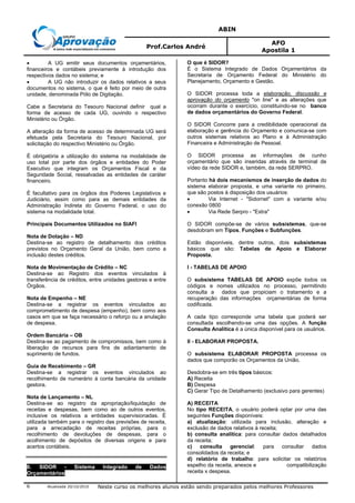 ABIN
Prof.Carlos André
AFO
Apostila 1
Atualizada 20/10/2010 Neste curso os melhores alunos estão sendo preparados pelos melhores Professores6
• A UG emitir seus documentos orçamentários,
financeiros e contábeis previamente à introdução dos
respectivos dados no sistema; e
• A UG não introduzir os dados relativos a seus
documentos no sistema, o que é feito por meio de outra
unidade, denominada Pólo de Digitação.
Cabe a Secretaria do Tesouro Nacional definir qual a
forma de acesso de cada UG, ouvindo o respectivo
Ministério ou Órgão.
A alteração da forma de acesso de determinada UG será
efetuada pela Secretaria do Tesouro Nacional, por
solicitação do respectivo Ministério ou Órgão.
É obrigatória a utilização do sistema na modalidade de
uso total por parte dos órgãos e entidades do Poder
Executivo que integram os Orçamentos Fiscal e da
Seguridade Social, ressalvadas as entidades de caráter
financeiro.
É facultativo para os órgãos dos Poderes Legislativos e
Judiciário, assim como para as demais entidades da
Administração Indireta do Governo Federal, o uso do
sistema na modalidade total.
Principais Documentos Utilizados no SIAFI
Nota de Dotação – ND
Destina-se ao registro de detalhamento dos créditos
previstos no Orçamento Geral da União, bem como a
inclusão destes créditos.
Nota de Movimentação de Crédito – NC
Destina-se ao Registro dos eventos vinculados à
transferência de créditos, entre unidades gestoras e entre
Órgãos.
Nota de Empenho – NE
Destina-se a registrar os eventos vinculados ao
comprometimento de despesa (empenho), bem como aos
casos em que se faça necessário o reforço ou a anulação
de despesa.
Ordem Bancária – OB
Destina-se ao pagamento de compromissos, bem como à
liberação de recursos para fins de adiantamento de
suprimento de fundos.
Guia de Recebimento – GR
Destina-se a registrar os eventos vinculados ao
recolhimento de numerário à conta bancária da unidade
gestora.
Nota de Lançamento – NL
Destina-se ao registro da apropriação/liquidação de
receitas e despesas, bem como ao de outros eventos,
inclusive os relativos a entidades supervisionadas. É
utilizada também para o registro das previsões de receita,
para a arrecadação de receitas próprias, para o
recolhimento de devoluções de despesas, para o
acolhimento de depósitos de diversas origens e para
acertos contábeis.
8. SIDOR - Sistema Integrado de Dados
Orçamentários
O que é SIDOR?
É o Sistema Integrado de Dados Orçamentários da
Secretaria de Orçamento Federal do Ministério do
Planejamento, Orçamento e Gestão.
O SIDOR processa toda a elaboração, discussão e
aprovação do orçamento "on line" e as alterações que
ocorram durante o exercício, constituindo-se no banco
de dados orçamentários do Governo Federal.
O SIDOR Concorre para a credibilidade operacional da
elaboração e gerência do Orçamento e comunica-se com
outros sistemas relativos ao Plano e à Administração
Financeira e Administração de Pessoal.
O SIDOR processa as informações de cunho
orçamentário que são inseridas através de terminal de
vídeo da rede SIDOR e, também, da rede SERPRO.
Portanto há dois mecanismos de inserção de dados do
sistema elaborar proposta, e uma variante no primeiro,
que são postos à disposição dos usuários:
• Via Internet - "Sidornet" com a variante e/ou
conexão 0800
• Via Rede Serpro - "Extra"
O SIDOR compõe-se de vários subsistemas, que-se
desdobram em Tipos, Funções e Subfunções.
Estão disponíveis, dentre outros, dois subsistemas
básicos que são: Tabelas de Apoio e Elaborar
Proposta.
I - TABELAS DE APOIO
O subsistema TABELAS DE APOIO expõe todos os
códigos e nomes utilizados no processo, permitindo
consulta a dados que propiciam o tratamento e a
recuperação das informações orçamentárias de forma
codificada.
A cada tipo corresponde uma tabela que poderá ser
consultada escolhendo-se uma das opções. A função
Consulta Analítica é a única disponível para os usuários.
II - ELABORAR PROPOSTA.
O subsistema ELABORAR PROPOSTA processa os
dados que comporão os Orçamentos da União.
Desdobra-se em três tipos básicos:
A) Receita
B) Despesa
C) Gerar Tipo de Detalhamento (exclusivo para gerentes)
A) RECEITA
No tipo RECEITA, o usuário poderá optar por uma das
seguintes Funções disponíveis:
a) atualização: utilizada para inclusão, alteração e
exclusão de dados relativos à receita;
b) consulta analítica: para consultar dados detalhados
da receita;
c) consulta gerencial: para consultar dados
consolidados da receita; e
d) relatório de trabalho: para solicitar os relatórios
espelho da receita, anexos e compatibilização
receita x despesa.
 