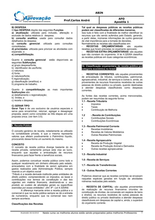 ABIN
Prof.Carlos André
AFO
Apostila 1
Atualizada 20/10/2010 Neste curso os melhores alunos estão sendo preparados pelos melhores Professores 7
B) DESPESA
O tipo DESPESA dispõe das seguintes Funções:
a) atualização: utilizada para inclusão, alteração e
exclusão de dados relativos à despesa;
b) consulta analítica: usada para consultar dados
detalhados da despesa;
c) consulta gerencial: utilizada para consultas
consolidadas;
d) prioridades: utilizada para priorizar as atividades com
expansão; e
e) compatibilização.
Quanto à consulta gerencial estão disponíveis as
seguintes Subfunções:
a) grupo despesa/fonte;
b) identificador de uso/fonte;
c) natureza;
d) fonte;
e) natureza/fonte;
f) regionalização;
g) classificação (analítica); e
h) programa de trabalho.
Quanto à compatibilização as mais importantes
Subfunções são:
a) detalhamento x regionalização;
b) limites; e
c) receita x despesa.
C) GERAR TIPO
Gerar Tipo é de uso exclusivo de usuários especiais e
serve para encaminhar, retornar, agregar e desagregar
proposta, assim como consolidar as três etapas em uma
proposta única. (ver item 3.5).
9. Receita Pública
O conceito genérico de receita, notadamente ao utilizado
na contabilidade privada, é que a mesma representa
valores que afetam positivamente o Patrimônio líquido,
provocando dessa forma um aumento do mesmo.
CONCEITO
O conceito de receita pública diverge bastante do de
receita privada, certamente porque esta visa ao lucro,
enquanto que aquelas a arrecadação de recursos
financeiros para fazer frente a benefícios sociais.
Assim, podemos conceituar receita pública como todo e
qualquer recebimento em dinheiro efetuado pelo estado,
arrecadados com a finalidade de serem aplicados em
gastos realizados pela Administração Pública, sempre
visando a um objetivo social
“Tributo é a receita derivada instituída pelas entidades de
direito público, compreendendo os impostos, as taxas e
contribuições nos termos da constituição e das leis
vigentes em matéria financeira, destinando-se o seu
produto ao custeio de atividades gerais ou específicas
exercidas por essas entidades”. (Art. 9º - Lei 4.320/64)
A diferença marcante entre a receita pública e a
comercial é que na recita pública sempre se dá a entrada
de numerários, enquanto que na comercial isso nem
sempre acontece.
Classificações das Receitas
Tal qual as despesas públicas as receitas públicas
podem ser classificadas de diferentes maneiras.
Isso tudo é feito com a finalidade de melhor identificar os
recursos que vão sendo auferidos pelo Estado, gerando,
a partir delas, inúmeras informações de cunho gerencial
de vital importância para a tomada de decisões.
Normalmente as receitas são classificadas em:
- RECEITAS ORÇAMENTÁRIAS: são aquelas
receitas que foram previstas no orçamento aprovado.
- RECEITAS EXTRA ORÇAMENTÁRIAS: são aquelas
que não constam do orçamento. A lei 4.320/64 classifica
as receitas públicas em duas categorias econômicas.
10. Classificação orçamentária de receita pública por
categoria econômica no brasil.
- RECEITAS CORRENTES: são aquelas provenientes
de arrecadação de tributos, contribuições, patrimonial,
agropecuárias, industrial, de serviços e outras e, ainda, as
provenientes de recursos financeiros recebidos de outras
pessoas de direito público ou privado, quando destinadas
a atender despesas classificáveis como despesas
correntes.
As fontes das receitas correntes, acima mencionadas,
podem ser resumidas da seguinte forma:
1.1 - Receita Tributária
• Impostos
• Taxas
• Contribuição de Melhoria
1.2 - Receita de Contribuições
• Contribuições Sociais
• Contribuições Econômicas
1.3 - Receita Patrimonial Corrente
• Receitas Imobiliárias
• Receitas de Valores Mobiliários
• Outras Receitas Patrimoniais
1.4 - Receita Agropecuária
• Receita da Produção Vegetal
• Receita da Produção Animal e Derivados
• Outras receitas agropecuárias
1.5 - Receita Industrial
1.6 - Receita de Serviços
1.7 - Receita de Transferências
1.8 - Outras Receitas Correntes
Podemos observar que as receitas correntes se encaixam
naquelas espécies geradas em função de atividades
rotineiras realizadas pelo estado.
- RECEITA DE CAPITAL: são aquelas provenientes
da realização de recursos financeiros oriundos de
constituição de dívidas; da conversão em espécie de bens
e direitos; os recursos recebidos de outras pessoas de
direito público ou privado destinados a atender despesas
classificáveis em despesas de capital e, ainda, o superávit
do orçamento corrente.
 