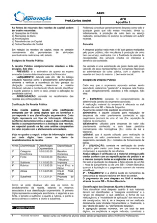 ABIN
Prof.Carlos André
AFO
Apostila 1
Atualizada 20/10/2010 Neste curso os melhores alunos estão sendo preparados pelos melhores Professores8
As fontes de recursos das receitas de capital podem
ser assim resumidas:
a) Operações de Crédito
b) Alienações de Bens
c) Amortizações
d) Transferências de Capital
e) Outras Receitas de Capital
Em relação às receitas de capital, estas na verdade
normalmente são provenientes de atividades
eventualmente realizadas pelo estado.
Estágios da Receita Pública
A receita Pública obrigatoriamente obedece a três
estágios. São eles:
- PREVISÃO: é a estimativa de quanto se espera
arrecadar durante determinado exercício financeiro.
- LANÇAMENTO: definido pelo Art. 142 do Código
Tributário Nacional como o procedimento administrativo
tendente a verificar a ocorrência do fato gerador da
obrigação correspondente, determinar a matéria
tributável, calcular o montante do tributo devido, identificar
o sujeito passivo e, seno o caso, propor a aplicação da
penalidade cabível.
- ARRECADAÇÃO: consiste no recolhimento das
receitas aos cofres públicos.
Codificação Da Receita Pública
Toda receita pública recebe uma codificação
composta por 08 (oito) dígitos que as identifica e
corresponde à sua classificação orçamentária. Cada
dígito representa um tipo de informação diferente,
conforme demonstraremos a seguir. Essa codificação
facilita o acompanhamento e a avaliação das receitas,
em especial quando se faz uma análise comparativa
do valor orçado com o efetivamente arrecadado.
Veja no quadro a seguir, o tipo de informação trazida
por cada dígito, bem como os níveis de
desdobramentos da receita.
Níveis Discriminação Classificação
Orçamentária
Especificação
1º Categoria
Econômica
1.0.0.0.00.00 Receitas
Correntes
2º Fonte 1.1.0.0.00.00 Receitas
Tributárias
3º Subfonte 1.1.1.0.00.00 Impostos
4º Rubrica 1.1.1.3.00.00 Imp.s/ Prod. e
Circul.
5º Alínea 1.1.1.3.01.00 Imp.s/ Prod.
Indust.
6º Subalínea 1.1.1.3.01.01 Produtos do
Fumo
Como se pode observar são seis os níveis de
desdobramento da receita, estando os mesmos
associados à sua classificação orçamentária. O primeiro
dígito representa a categoria econômica, o segundo a sua
fonte, o terceito a subfonte, o quarto a rubrica, o quinto e
sexto a alínea e o sétimo e oitavo a subalínea.
11. Despesa Pública
Podemos conceituar genericamente despesa como todo e
qualquer gasto que não esteja vinculado, direta ou
indiretamente, à produção de outro bem ou serviço
realizado, consumidos no esforço da entidade em auferir
receitas.
Conceito
A despesa pública nada mais é do que gastos realizados
pelo poder público, não vinculados à produção de outro
bem ou serviço, realizados com a finalidade de atender às
necessidades dos serviços criados no interesse e
benefício da sociedade.
Na verdade é uma autorização de gasto dada pelo povo
(através de seus representantes no Congresso Nacional)
ao administrador da coisa pública, com o objetivo de
reverter em favor do mesmo o bem estar social.
Estágios da Despesa Pública
Cada vez que o orçamento aprovado estiver sendo
executado, estaremos “gastando” a despesa nele fixada,
a qual, obrigatoriamente, obedece a três estágios. São
eles:
1º - EMPENHO: consiste no comprometimento de
determinada parcela do orçamento aprovado.
A realização material do empenho é efetuada no siafi
através de uma NE – Nota de Empenho.
Atualmente existem três espécies de empenhos:
a)Ordinário: é aquele utilizado para realização de
despesas de valor previamente conhecido e cujo
pagamento ocorrerá de uma só vez (Ex.: aquisição de
material de consumo).
b)Estimativo: utilizado para despesas de valor não
previamente conhecido e com base periódica
normalmente não homogênea (Ex.: conta de luz e
telefone).
c)Global: que é aquele utilizado para realização de
despesas de valor previamente conhecido, mas de
pagamento parcelado (Ex.: contratos de fornecimento de
bens).
2º - LIQUIDAÇÃO: consiste na verificação do direito
adquirido pelo credor com base nos documentos que
comprovem a aquisição de tais direitos.
Nesse estágio é verificado se o material entregue pelo
credor confere com as especificações do pedido e se
o mesmo cumpriu todas as exigências a ele impostas.
No siafi a liquidação da despesa é feita através de um NL
– Nota de Lançamento ou de uma OB – Ordem Bancária,
quando a liquidação e o pagamento ocorrem de maneira
simultânea.
3º - PAGAMENTO: é a efetiva saída de numerários da
conta única do tesouro nacional em favor do credor.
O pagamento de uma despesa no Siafi é realizado
através de uma OB – Ordem Bancária.
Classificação das Despesas Quanto à Natureza
Para classificar uma despesa quanto à sua natureza
devem ser identificadas: a “categoria econômica” e o
“grupo de despesa” a que pertence; a forma de sua
realização ou a “modalidade de aplicação” dos recursos a
ela consignados, isto é, se a despesa vai ser realizada
diretamente pela Unidade Orçamentária; e, finalmente, o
seu “objeto de gasto” ou “elemento de despesa".
A agregação desses números, em um total de seis
dígitos, na seqüência a seguir indicada, constituirá o
 