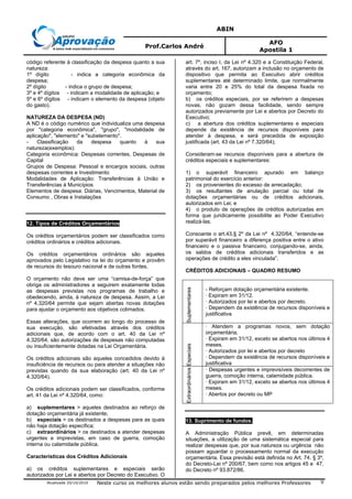 ABIN
Prof.Carlos André
AFO
Apostila 1
Atualizada 20/10/2010 Neste curso os melhores alunos estão sendo preparados pelos melhores Professores 9
código referente à classificação da despesa quanto a sua
natureza:
1º dígito - indica a categoria econômica da
despesa;
2º dígito - indica o grupo de despesa;
3º e 4º dígitos - indicam a modalidade de aplicação; e
5º e 6º dígitos - indicam o elemento da despesa (objeto
do gasto).
NATUREZA DA DESPESA (ND)
A ND é o código numérico que individualiza uma despesa
por "categoria econômica", "grupo", "modalidade de
aplicação", "elemento" e "subelemento".
- Classificação da despesa quanto à sua
natureza(exemplos):
Categoria econômica: Despesas correntes, Despesas de
Capital
Grupos de Despesa: Pessoal e encargos sociais, outras
despesas correntes e Investimento
Modalidades de Aplicação: Transferências à União e
Transferências à Municípios
Elementos de despesa: Diárias, Vencimentos, Material de
Consumo , Obras e Instalações
12. Tipos de Créditos Orçamentários
Os créditos orçamentários podem ser classificados como
créditos ordinários e créditos adicionais.
Os créditos orçamentários ordinários são aqueles
aprovados pelo Legislativo na lei do orçamento e provêm
de recursos do tesouro nacional e de outras fontes.
O orçamento não deve ser uma “camisa-de-força” que
obriga os administradores a seguirem exatamente todas
as despesas previstas nos programas de trabalho e
obedecendo, ainda, à natureza de despesa. Assim, a Lei
nº 4.320/64 permite que sejam abertas novas dotações
para ajustar o orçamento aos objetivos colimados.
Essas alterações, que ocorrem ao longo do processo de
sua execução, são efetivadas através dos créditos
adicionais que, de acordo com o art. 40 da Lei nº
4.320/64, são autorizações de despesas não computadas
ou insuficientemente dotadas na Lei Orçamentária.
Os créditos adicionais são aqueles concedidos devido à
insuficiência de recursos ou para atender a situações não
previstas quando da sua elaboração (art. 40 da Lei nº
4.320/64).
Os créditos adicionais podem ser classificados, conforme
art. 41 da Lei nº 4.320/64, como:
a) suplementares > aqueles destinados ao reforço de
dotação orçamentária já existente;
b) especiais > os destinados a despesas para as quais
não haja dotação específica;
c) extraordinários > os destinados a atender despesas
urgentes e imprevistas, em caso de guerra, comoção
interna ou calamidade pública.
Características dos Créditos Adicionais
a) os créditos suplementares e especiais serão
autorizados por Lei e abertos por Decreto do Executivo. O
art. 7º, inciso I, da Lei nº 4.320 e a Constituição Federal,
através do art. 167, autorizam a inclusão no orçamento de
dispositivo que permita ao Executivo abrir créditos
suplementares até determinado limite, que normalmente
varia entre 20 e 25% do total da despesa fixada no
orçamento;
b) os créditos especiais, por se referirem a despesas
novas, não gozam dessa facilidade, sendo sempre
autorizados previamente por Lei e abertos por Decreto do
Executivo;
c) a abertura dos créditos suplementares e especiais
depende da existência de recursos disponíveis para
atender à despesa, e será precedida de exposição
justificada (art. 43 da Lei nº 7.320/64);
Consideram-se recursos disponíveis para a abertura de
créditos especiais e suplementares:
1) o superávit financeiro apurado em balanço
patrimonial do exercício anterior:
2) os provenientes do excesso de arrecadação;
3) os resultantes de anulação parcial ou total de
dotações orçamentárias ou de créditos adicionais,
autorizados em Lei; e
4) o produto de operações de créditos autorizadas em
forma que juridicamente possibilite ao Poder Executivo
realizá-las.
Consoante o art.43,§ 2º da Lei nº 4.320/64, “entende-se
por superávit financeiro a diferença positiva entre o ativo
financeiro e o passiva financeiro, conjugando-se, ainda,
os saldos de créditos adicionais transferidos e as
operações de crédito a eles vinculada”.
CRÉDITOS ADICIONAIS – QUADRO RESUMO
Suplementares
- Reforçam dotação orçamentária existente.
· Expiram em 31/12.
· Autorizados por lei e abertos por decreto.
· Dependem da existência de recursos disponíveis e
justificativa
Especiais
· Atendem a programas novos, sem dotação
orçamentária.
· Expiram em 31/12, exceto se abertos nos últimos 4
meses.
· Autorizados por lei e abertos por decreto
· Dependem da existência de recursos disponíveis e
justificativa
Extraordinários
· Despesas urgentes e imprevisíveis decorrentes de
guerra, comoção interna, calamidade pública.
· Expiram em 31/12, exceto se abertos nos últimos 4
meses.
· Abertos por decreto ou MP
13. Suprimento de fundos.
A Administração Pública prevê, em determinadas
situações, a utilização de uma sistemática especial para
realizar despesas que, por sua natureza ou urgência não
possam aguardar o processamento normal da execução
orçamentária. Essa previsão está definida no Art. 74. § 3º,
do Decreto-Lei nº 200/67, bem como nos artigos 45 e 47,
do Decreto nº 93.872/86.
 