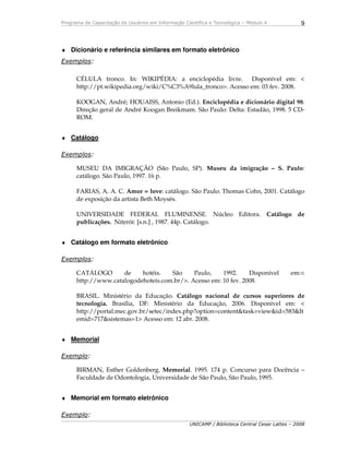 Programa de Capacitação de Usuários em Informação Científica e Tecnológica – Módulo 4
UNICAMP / Biblioteca Central Cesar Lattes – 2008
9
♦ Dicionário e referência similares em formato eletrônico
Exemplos:
CÉLULA tronco. In: WIKIPÉDIA: a enciclopédia livre. Disponível em: <
http://pt.wikipedia.org/wiki/C%C3%A9lula_tronco>. Acesso em: 03 fev. 2008.
KOOGAN, André; HOUAISS, Antonio (Ed.). Enciclopédia e dicionário digital 98.
Direção geral de André Koogan Breikmam. São Paulo: Delta: Estadão, 1998. 5 CD-
ROM.
♦ Catálogo
Exemplos:
MUSEU DA IMIGRAÇÃO (São Paulo, SP). Museu da imigração – S. Paulo:
catálogo. São Paulo, 1997. 16 p.
FARIAS, A. A. C. Amor = love: catálogo. São Paulo: Thomas Cohn, 2001. Catálogo
de exposição da artista Beth Moysés.
UNIVERSIDADE FEDERAL FLUMINENSE. Núcleo Editora. Catálogo de
publicações. Niterói: [s.n.] , 1987. 44p. Catálogo.
♦ Catálogo em formato eletrônico
Exemplos:
CATÁLOGO de hotéis. São Paulo, 1992. Disponível em:<
http://www.catalogodehoteis.com.br/>. Acesso em: 10 fev. 2008.
BRASIL. Ministério da Educação. Catálogo nacional de cursos superiores de
tecnologia. Brasília, DF: Ministério da Educação, 2006. Disponível em: <
http://portal.mec.gov.br/setec/index.php?option=content&task=view&id=583&It
emid=717&sistemas=1> Acesso em: 12 abr. 2008.
♦ Memorial
Exemplo:
BIRMAN, Esther Goldenberg. Memorial. 1995. 174 p. Concurso para Docência –
Faculdade de Odontologia, Universidade de São Paulo, São Paulo, 1995.
♦ Memorial em formato eletrônico
Exemplo:
 