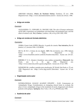 Programa de Capacitação de Usuários em Informação Científica e Tecnológica – Módulo 4
UNICAMP / Biblioteca Central Cesar Lattes – 2008
14
ARRANJO tributário. Diário do Nordeste Online, Fortaleza, 27 nov. 1998.
Disponível em: <http://www.diariodonordeste.com.br>. Acesso em: 28 nov. 1998.
♦ Artigo em revista
Exemplo:
ALEXANDER, C.L.; EDWARD, N.; MACKIE, R.M. The role of human melanoma
cell ICAM-1 expression on lymphokine activated killer cell-mediated lysis, and the
effect of retinoic acid. Br. J. Cancer., London, v.80, n.10, p.1501-1505, 1999.
♦ Artigo em revista em formato eletrônico
Exemplos:
VIEIRA, Cássio Leite; LOPES, Marcelo. A queda do cometa. Neo interativa, Rio de
Janeiro, n. 2, inverno 1994. 1 CD-ROM.
SILVA, M. M. L. Crimes da era digital. .NET, Rio de Janeiro, nov. 1998. Seleção
Ponto de Vista. Disponível em:
<http://www.brazilnet.com.br/contexts/brasilrevistas.htm>. Acesso em: 28 nov.
1998.
RIBEIRO, P. S. G. Adoção à brasileira: uma análise sociojurídica. Dataveni@, São
Paulo, ano 3, n. 18, ago. 1998. Disponível em:
<http://www.datavenia.inf.br/grame.artig.html>. Acesso em: 10 set. 1998.
WINDOWS 98: o melhor caminho para atualização. PC World, São Paulo, n. 75, set.
1998. Disponível em: <http://www.idg.com.br/Abre.htm>. Acesso em: 10 set.
1998.
♦ Organização como autor
Exemplo:
INTERNATIONAL LEAGUE AGAINST EPILEPSY – ILAE. Commission on
Antiepileptic Drugs. Considerations on designing clinical trials to evaluate the
place of new antiepileptic drugs in the treatment of newly diagnosed and chronic
patients with epilepsy. Epilepsia, New York, v.39, n.7, p.799-803, July 1998.
♦ Ausência de autor
Exemplo:
 