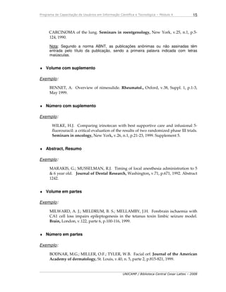 Programa de Capacitação de Usuários em Informação Científica e Tecnológica – Módulo 4
UNICAMP / Biblioteca Central Cesar Lattes – 2008
15
CARCINOMA of the lung. Seminars in roentgenology, New York, v.25, n.1, p.5-
124, 1990.
Nota: Segundo a norma ABNT, as publicações anônimas ou não assinadas têm
entrada pelo título da publicação, sendo a primeira palavra indicada com letras
maiúsculas.
♦ Volume com suplemento
Exemplo:
BENNET, A. Overview of nimesulide. Rheumatol., Oxford, v.38, Suppl. 1, p.1-3,
May 1999.
♦ Número com suplemento
Exemplo:
WILKE, H.J. Comparing irinotecan with best supportive care and infusional 5-
fluorouracil: a critical evaluation of the results of two randomized phase III trials.
Seminars in oncology, New York, v.26, n.1, p.21-23, 1999. Supplement 5.
♦ Abstract, Resumo
Exemplo:
MARAKIS, G.; MUSSELMAN, R.J. Timing of local anesthesia administration to 5
& 6 year old. Journal of Dental Research, Washington, v.71, p.671, 1992. Abstract
1242.
♦ Volume em partes
Exemplo:
MILWARD, A. J.; MELDRUM, B. S.; MELLAMBY, J.H. Forebrain ischaemia with
CA1 cell loss impairs epileptogenesis in the tetanus toxin limbic seizure model.
Brain, London, v.122, parte 6, p.100-116, 1999.
♦ Número em partes
Exemplo:
BODNAR, M.G.; MILLER, O.F.; TYLER, W.B. Facial orf. Journal of the American
Academy of dermatology, St. Louis, v.40, n. 5, parte 2, p.815-821, 1999.
 