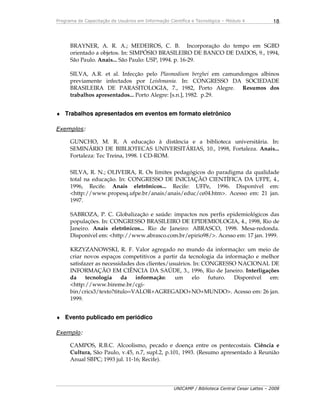 Programa de Capacitação de Usuários em Informação Científica e Tecnológica – Módulo 4
UNICAMP / Biblioteca Central Cesar Lattes – 2008
18
BRAYNER, A. R. A.; MEDEIROS, C. B. Incorporação do tempo em SGBD
orientado a objetos. In: SIMPÓSIO BRASILEIRO DE BANCO DE DADOS, 9., 1994,
São Paulo. Anais... São Paulo: USP, 1994. p. 16-29.
SILVA, A.R. et al. Infecção pelo Plasmodium berghei em camundongos albinos
previamente infectados por Leishmania. In: CONGRESSO DA SOCIEDADE
BRASILEIRA DE PARASITOLOGIA, 7., 1982, Porto Alegre. Resumos dos
trabalhos apresentados... Porto Alegre: [s.n.], 1982. p.29.
♦ Trabalhos apresentados em eventos em formato eletrônico
Exemplos:
GUNCHO, M. R. A educação à distância e a biblioteca universitária. In:
SEMINÁRIO DE BIBLIOTECAS UNIVERSITÁRIAS, 10., 1998, Fortaleza. Anais...
Fortaleza: Tec Treina, 1998. 1 CD-ROM.
SILVA, R. N.; OLIVEIRA, R. Os limites pedagógicos do paradigma da qualidade
total na educação. In: CONGRESSO DE INICIAÇÃO CIENTÍFICA DA UFPE, 4.,
1996, Recife. Anais eletrônicos... Recife: UFPe, 1996. Disponível em:
<http://www.propesq.ufpe.br/anais/anais/educ/ce04.htm>. Acesso em: 21 jan.
1997.
SABROZA, P. C. Globalização e saúde: impactos nos perfis epidemiológicos das
populações. In: CONGRESSO BRASILEIRO DE EPIDEMIOLOGIA, 4., 1998, Rio de
Janeiro. Anais eletrônicos... Rio de Janeiro: ABRASCO, 1998. Mesa-redonda.
Disponível em: <http://www.abrasco.com.br/epirio98/>. Acesso em: 17 jan. 1999.
KRZYZANOWSKI, R. F. Valor agregado no mundo da informação: um meio de
criar novos espaços competitivos a partir da tecnologia da informação e melhor
satisfazer as necessidades dos clientes/usuários. In: CONGRESSO NACIONAL DE
INFORMAÇÃO EM CIÊNCIA DA SAÚDE, 3., 1996, Rio de Janeiro. Interligações
da tecnologia da informação: um elo futuro. Disponível em:
<http://www.bireme.br/cgi-
bin/crics3/texto?titulo=VALOR+AGREGADO+NO+MUNDO>. Acesso em: 26 jan.
1999.
♦ Evento publicado em periódico
Exemplo:
CAMPOS, R.B.C. Alcoolismo, pecado e doença entre os pentecostais. Ciência e
Cultura, São Paulo, v.45, n.7, supl.2, p.101, 1993. (Resumo apresentado à Reunião
Anual SBPC; 1993 jul. 11-16; Recife).
 
