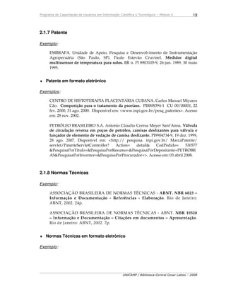 Programa de Capacitação de Usuários em Informação Científica e Tecnológica – Módulo 4
UNICAMP / Biblioteca Central Cesar Lattes – 2008
19
2.1.7 Patente
Exemplo:
EMBRAPA. Unidade de Apoio, Pesquisa e Desenvolvimento de Instrumentação
Agropecuária (São Paulo, SP). Paulo Estevão Cruvinel. Medidor digital
multissensor de temperatura para solos. BR n. Pl 8903105-9, 26 jun. 1989, 30 maio
1995.
♦ Patente em formato eletrônico
Exemplos:
CENTRO DE HISTOTERAPIA PLACENTÁRIA CUBANA. Carlos Manuel Miyares
Cão. Composição para o tratamento da psoríase. PI0008394-1 CU 00/00001, 22
fev. 2000, 31 ago. 2000. Disponível em: <www.inpi.gov.br/pesq_patentes>. Acesso
em: 28 nov. 2002.
PETRÓLEO BRASILEIRO S.A. Antonio Claudio Correa Meyer Sant'Anna. Válvula
de circulação reversa em poços de petróleo, camisas deslizantes para válvula e
lançador de elemento de vedação de camisa deslizante. PI9904734-9, 19 dez. 1999,
28 ago. 2007. Disponível em: <http:// pesquisa. inpi.gov.br/ MarcaPatente/
servlet/PatenteServletController? Action= detail& CodPedido= 530577
&PesquisaPorTitulo=&PesquisaPorResumo=&PesquisaPorDepositante=PETROBR
AS&PesquisaPorInventor=&PesquisaPorProcurador=>. Acesso em: 03 abril 2008.
2.1.8 Normas Técnicas
Exemplo:
ASSOCIAÇÃO BRASILEIRA DE NORMAS TÉCNICAS - ABNT. NBR 6023 –
Informação e Documentação - Referências - Elaboração. Rio de Janeiro:
ABNT, 2002. 24p.
ASSOCIAÇÃO BRASILEIRA DE NORMAS TÉCNICAS - ABNT. NBR 10520
– Informação e Documentação – Citações em documentos – Apresentação.
Rio de Janeiro: ABNT, 2002. 7p.
♦ Normas Técnicas em formato eletrônico
Exemplo:
 