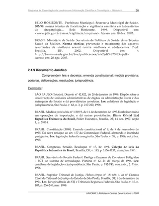 Programa de Capacitação de Usuários em Informação Científica e Tecnológica – Módulo 4
UNICAMP / Biblioteca Central Cesar Lattes – 2008
20
BELO HORIZONTE. Prefeitura Municipal. Secretaria Municipal de Saúde.
005/99: norma técnica de fiscalização e vigilância sanitária em laboratórios
de citopatologia... Belo Horizonte, 1999. Disponível em:
<www.pbh.gov.br/smsa/vigilância/arquivos>. Acesso em: 18 dez. 2002.
BRASIL. Ministério da Saúde. Secretaria de Políticas de Saúde. Área Técnica
Saúde da Mulher. Norma técnica: prevenção e tratamento dos agravos
resultantes da violência sexual contra mulheres e adolescentes. 2.ed.
Brasília, DF, 2002. Disponível em: <
http://bvsms.saude.gov.br/bvs/publicacoes/nta2edi%E7%E3o.pdf>
Acesso em: 20 ago. 2005.
2.1.9 Documento Jurídico
Compreendem leis e decretos; emenda constitucional; medida provisória;
portarias, deliberações, resoluções; jurisprudência.
Exemplos:
SÃO PAULO (Estado). Decreto nº 42.822, de 20 de janeiro de 1998. Dispõe sobre a
desativação de unidades administrativas de órgãos da administração direta e das
autarquias do Estado e dá providências correlatas. Lex: coletânea de legislação e
jurisprudência, São Paulo, v. 62, n. 3, p. 217-220, 1998.
BRASIL. Medida provisória nº 1.569-9, de 11 de dezembro de 1997.Estabelece multa
em operações de importação, e dá outras providências. Diário Oficial [da]
República Federativa do Brasil, Poder Executivo, Brasília, DF, 14 dez. 1997. seção
1, p. 29514.
BRASIL. Constituição (1988). Emenda constitucional nº 9, de 9 de novembro de
1995. Dá nova redação ao art. 177 da Constituição Federal, alterando e inserindo
parágrafos. Lex: legislação federal e marginália, São Paulo, v. 59, p. 1966, out./dez.
1995.
BRASIL. Congresso. Senado. Resolução nº 17, de 1991. Coleção de Leis da
República Federativa do Brasil, Brasília, DF, v. 183, p. 1156-1157, maio/jun. 1991.
BRASIL. Secretaria da Receita Federal. Desliga a Empresa de Correios e Telégrafos
– ECT do sistema de arrecadação. Portaria nº 12, 21 de março de 1996. Lex:
coletânea de legislação e jurisprudência, São Paulo, p. 742-743, mar./abr., 2. Trim.
1996.
BRASIL. Superior Tribunal de Justiça. Habeas-corpus nº 181.636-1, da 6º Câmara
Cível do Tribunal de Justiça do Estado de São Paulo, Brasília, DF, 6 de dezembro de
1994. Lex: Jurisprudência do STJ e Tribunais Regionais Federais, São Paulo, v. 10, n.
103, p. 236-240, mar. 1998.
 