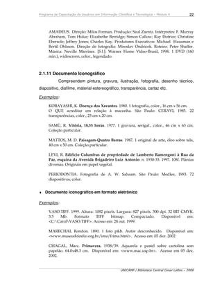 Programa de Capacitação de Usuários em Informação Científica e Tecnológica – Módulo 4
UNICAMP / Biblioteca Central Cesar Lattes – 2008
22
AMADEUS. Direção: Milos Forman. Produção: Saul Zaentz. Intérpretes: F. Murray
Abraham, Tom Hulce; Elizabethe Berridge; Simon Callow; Roy Dotrice; Christine
Ebersole; Jeffrey Jones; Charles Kay. Produtores Executivos: Michael Hausman e
Bertil Ohlsson. Direção de fotografia: Miroslav Ondricek. Roteiro: Peter Shaffer.
Música: Neville Marriner. [S.l.]: Warner Home Vídeo-Brasil, 1998. 1 DVD (160
min.), widescreen, color., legendado.
2.1.11 Documento Iconográfico
Compreendem pintura, gravura, ilustração, fotografia, desenho técnico,
diapositivo, diafilme, material estereográfico, transparência, cartaz etc.
Exemplos:
KOBAYASHI, K. Doença dos Xavantes. 1980. 1 fotografia, color., 16 cm x 56 cm.
O QUE acreditar em relação à maconha. São Paulo: CERAVI, 1985. 22
transparências, color., 25 cm x 20 cm.
SAMÙ, R. Vitória, 18,35 horas. 1977. 1 gravura, serigaf., color., 46 cm x 63 cm.
Coleção particular.
MATTOS, M. D. Paisagem-Quatro Barras. 1987. 1 original de arte, óleo sobre tela,
40 cm x 50 cm. Coleção particular.
LEVI, R. Edifício Columbus de propriedade de Lamberto Ramengoni à Rua da
Paz, esquina da Avenida Brigadeiro Luiz Antonio: n. 1930-33. 1997. 108f. Plantas
diversas. Originais em papel vegetal.
PERIODONTIA. Fotografia de A. W. Saluum. São Paulo: Medlee, 1993. 72
diapositivos, color.
♦ Documento iconográfico em formato eletrônico
Exemplos:
VASO.TIFF. 1999. Altura: 1082 pixels. Largura: 827 pixels. 300 dpi. 32 BIT CMYK.
3.5 Mb. Formato TIFF bitmap. Compactado. Disponível em:
<C:CarolVASO.TIFF>. Acesso em: 28 out. 1999.
MARECHAL Rondon. 1890. 1 foto p&b. Autor desconhecido. Disponível em:
<www.museudoindio.org.br/ima/frima.html>. Acesso em: 05 dez. 2002
CHAGAL, Marc. Primavera. 1938/39. Aquarela e pastel sobre cartolina sem
papelão. 64.0x48.3 cm. Disponível em: <www.mac.usp.br>. Acesso em 05 dez.
2002.
 