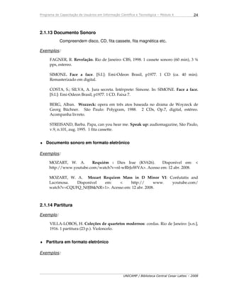 Programa de Capacitação de Usuários em Informação Científica e Tecnológica – Módulo 4
UNICAMP / Biblioteca Central Cesar Lattes – 2008
24
2.1.13 Documento Sonoro
Compreendem disco, CD, fita cassete, fita magnética etc.
Exemplos:
FAGNER, R. Revelação. Rio de Janeiro: CBS, 1998. 1 cassete sonoro (60 min), 3 ¾
pps, estereo.
SIMONE. Face a face. [S.I.]: Emi-Odeon Brasil, p1977. 1 CD (ca. 40 min).
Remasterizado em digital.
COSTA, S.; SILVA, A. Jura secreta. Intérprete: Simone. In: SIMONE. Face a face.
[S.I.]: Emi-Odeon Brasil, p1977. 1 CD. Faixa 7.
BERG, Alban. Wozzeck: opera em três atos baseada no drama de Woyzeck de
Georg Büchner. São Paulo: Polygram, 1988. 2 CDs, Op.7, digital, estéreo.
Acompanha livreto.
STREISAND, Barba. Papa, can you hear me. Speak up: audiomagazine, São Paulo,
v.9, n.101, aug. 1995. 1 fita cassette.
♦ Documento sonoro em formato eletrônico
Exemplos:
MOZART, W. A. Requiém : Dies Irae (KV626). Disponível em: <
http://www.youtube.com/watch?v=nl-wRbJoWVA>. Acesso em: 12 abr. 2008.
MOZART, W. A. Mozart Requiem Mass in D Minor VI: Confutatis and
Lacrimosa. Disponível em: < http:// www. youtube.com/
watch?v=CQUFQ_N0JI8&NR=1>. Acesso em: 12 abr. 2008.
2.1.14 Partitura
Exemplo:
VILLA-LOBOS, H. Coleções de quartetos modernos: cordas. Rio de Janeiro: [s.n.],
1916. 1 partitura (23 p.). Violoncelo.
♦ Partitura em formato eletrônico
Exemplos:
 