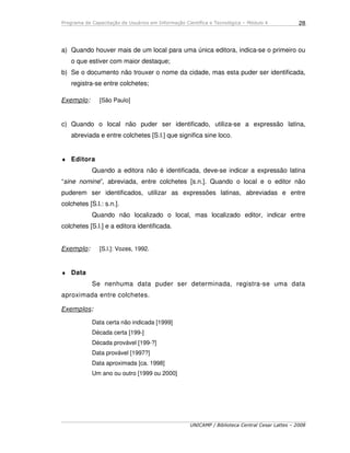 Programa de Capacitação de Usuários em Informação Científica e Tecnológica – Módulo 4
UNICAMP / Biblioteca Central Cesar Lattes – 2008
28
a) Quando houver mais de um local para uma única editora, indica-se o primeiro ou
o que estiver com maior destaque;
b) Se o documento não trouxer o nome da cidade, mas esta puder ser identificada,
registra-se entre colchetes;
Exemplo: [São Paulo]
c) Quando o local não puder ser identificado, utiliza-se a expressão latina,
abreviada e entre colchetes [S.l.] que significa sine loco.
♦ Editora
Quando a editora não é identificada, deve-se indicar a expressão latina
“sine nomine”, abreviada, entre colchetes [s.n.]. Quando o local e o editor não
puderem ser identificados, utilizar as expressões latinas, abreviadas e entre
colchetes [S.l.: s.n.].
Quando não localizado o local, mas localizado editor, indicar entre
colchetes [S.l.] e a editora identificada.
Exemplo: [S.l.]: Vozes, 1992.
♦ Data
Se nenhuma data puder ser determinada, registra-se uma data
aproximada entre colchetes.
Exemplos:
Data certa não indicada [1999]
Década certa [199-]
Década provável [199-?]
Data provável [1997?]
Data aproximada [ca. 1998]
Um ano ou outro [1999 ou 2000]
 