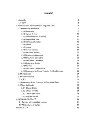 SUMÁRIO
1 Introdução 3
1.1. ABNT 3
2 Normalizando as Referências segundo ABNT 4
2.1 Modelos de Referência 7
2.1.1 Monografias 7
2.1.2 Capítulo de livro 10
2.1.3 Relatório científico ou técnico 11
2.1.4 Dissertação e Tese 11
2.1.5 Publicações Seriadas 12
2.1.6 Eventos 17
2.1.7 Patente 19
2.1.8 Normas Técnicas 19
2.1.9 Documento Jurídico 20
2.1.10 Imagem em Movimento 21
2.1.11 Documento Iconográfico 22
2.1.12 Documento Cartográfico 23
2.1.13 Documento Sonoro 24
2.1.14 Partitura 24
2.1.15 Documento Tridimensional 25
2.1.16 Documento de Acesso Exclusivo Em Meio Eletrônico 25
2.2 Notas Gerais 27
2.3 Recomendações 30
3 CITAÇÃO 32
3.1 Representação ou Chamada da Citação No Texto 32
3.2 Tipos de Citação 33
3.2.1 Citação Direta 33
3.2.2 Citação Indireta 34
3.2.3 Citação de Citação 34
3.2.4 Regras Gerais 35
4. NOTAS DE RODAPÉ 39
4.1 Termos e Expressões Latinas 41
4.2 Abreviaturas e Siglas 44
BIBLIOGRAFIA 46
 