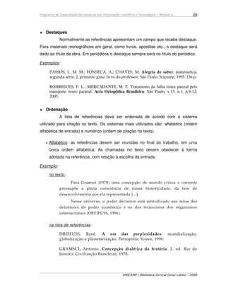 Programa de Capacitação de Usuários em Informação Científica e Tecnológica – Módulo 4
UNICAMP / Biblioteca Central Cesar Lattes – 2008
29
♦ Destaques
Normalmente as referências apresentam um campo que recebe destaque.
Para materiais monográficos em geral, como livros, apostilas etc., o destaque será
dado ao título da obra. Em periódicos o destaque sempre será no título do periódico.
Exemplos:
PASSOS, L. M. M.; FONSECA, A.; CHAVES, M. Alegria de saber: matemática,
segunda série, 2, primeiro grau: livro do professor. São Paulo: Scipione, 1995. 136 p.
RODRIGUES, F. L.; MERCADANTE, M. T. Tratamento da falha óssea parcial pelo
transporte ósseo parietal. Acta Ortopédica Brasileira, São Paulo, v.13, n.1, p.9-12,
2005.
♦ Ordenação
A lista de referências deve ser ordenada de acordo com o sistema
utilizado para citação no texto. Os sistemas mais utilizados são: alfabético (ordem
alfabética de entrada) e numérico (ordem de citação no texto).
• Alfabético: as referências devem ser reunidas no final do trabalho, em uma
única ordem alfabética. As chamadas no texto devem obedecer à forma
adotada na referência, com relação à escolha da entrada.
Exemplo:
no texto:
Para Gramsci (1978) uma concepção de mundo crítica e coerente
pressupõe a plena consciência de nossa historicidade, da fase de
desenvolvimento por ela representada [...]
Nesse universo, o poder decisório está centralizado nas mãos dos
detentores do poder econômico e na dos tecnocratas dos organismos
internacionais (DREIFUSS, 1996).
na lista de referências:
DREIFUSS, René. A era das perplexidades: mundialização,
globalização e planetarização. Petrópolis: Vozes, 1996.
GRAMSCI, Antonio. Concepção dialética da história. 2. ed. Rio de
Janeiro: Civilização Brasileira, 1978.
 