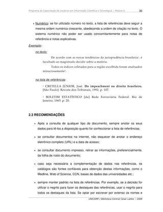 Programa de Capacitação de Usuários em Informação Científica e Tecnológica – Módulo 4
UNICAMP / Biblioteca Central Cesar Lattes – 2008
30
• Numérico: se for utilizado número no texto, a lista de referências deve seguir a
mesma ordem numérica crescente, obedecendo a ordem de citação no texto. O
sistema numérico não poder ser usado concomitantemente para notas de
referência e notas explicativas.
Exemplo:
no texto:
De acordo com as novas tendências da jurisprudência brasileira1, é
facultado ao magistrado decidir sobre a matéria.
Todos os índices coletados para a região escolhida foram analisados
minuciosamente2.
na lista de referências:
1 CRETELLA JÚNIOR, José. Do impeachment no direito brasileiro.
[São Paulo]: Revista dos Tribunais, 1992. p. 107.
2 BOLETIM ESTATÍSTICO [da] Rede Ferroviária Federal. Rio de
Janeiro, 1965. p. 20.
2.3 RECOMENDAÇÕES
• Após a consulta de qualquer tipo de documento, sempre anotar os seus
dados para tê-los a disposição quanto for confeccionar a lista de referências;
• se consultar documentos na internet, não esquecer de anotar o endereço
eletrônico completo (URL) e a data de acesso;
• se consultar documento impresso, retirar as informações, preferencialmente,
da folha de rosto do documento;
• caso seja necessária a complementação de dados nas referências, os
catálogos são fontes confiáveis para obtenção destas informações, como o
Medline, Web of Science, CCN, bases de dados das universidades etc.;
• sempre manter padrão na lista de referências. Por exemplo, se a decisão for
utilizar o negrito para fazer os destaques das referências, usar o negrito para
todos os destaques da lista. Se optar por escrever por extenso os nomes e
 