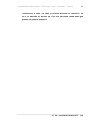 Programa de Capacitação de Usuários em Informação Científica e Tecnológica – Módulo 4
UNICAMP / Biblioteca Central Cesar Lattes – 2008
31
prenomes dos autores, usar todos por extenso em todas as referências. Se
optar por escrever por extenso os títulos dos periódicos, utilizar todos por
extenso em todas as referências.
 