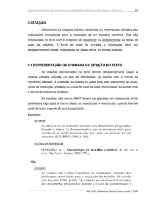 Programa de Capacitação de Usuários em Informação Científica e Tecnológica – Módulo 4
UNICAMP / Biblioteca Central Cesar Lattes – 2008
32
3 CITAÇÃO
Denominam-se citações trechos transcritos ou informações retiradas das
publicações consultadas para a realização de um trabalho científico. Elas são
introduzidas no texto com o propósito de esclarecer ou complementar as idéias do
autor do trabalho. A fonte de onde foi extraída a informação deve ser
obrigatoriamente citada, respeitando-se, desta forma, os direitos autorais.
3.1 REPRESENTAÇÃO OU CHAMADA DA CITAÇÃO NO TEXTO
As citações mencionadas no texto devem obrigatoriamente seguir a
mesma entrada utilizada na lista de referências, de acordo com a norma de
referência adotada. A chamada da citação no texto será pelo sobrenome do autor,
nome da instituição, entidade ou inicial do título da obra referenciada, de acordo com
a norma de referência adotada.
As citações pela norma ABNT devem ser grafadas em maiúsculas, entre
parênteses logo após o trecho citado, ou maiúsculas e minúsculas, quando fizerem
parte do texto, seguida do ano e paginação.
Exemplo:
no texto:
As citações são os elementos retirados dos documentos pesquisados
durante a leitura da documentação e que se revelaram úteis para
corroborar as idéias desenvolvidas pelo autor no decorrer do seu
raciocínio (SEVERINO, 2000, p. 106).
na lista de referências:
SEVERINO, A. J. Metodologia do trabalho científico. 21 ed. rev. e
aum. São Paulo: Cortez; 2000. 279 p.
Ou,
no texto:
As citações são trechos transcritos ou informações retiradas das
publicações consultadas para a realização do trabalho. De acordo
com Severino (2000, p.106): “As citações são os elementos retirados
dos documentos pesquisados durante a leitura da documentação e
 