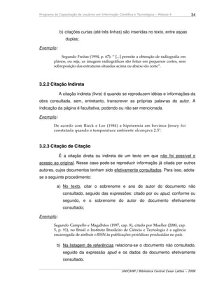 Programa de Capacitação de Usuários em Informação Científica e Tecnológica – Módulo 4
UNICAMP / Biblioteca Central Cesar Lattes – 2008
34
b) citações curtas (até três linhas) são inseridas no texto, entre aspas
duplas;
Exemplo:
Segundo Freitas (1994, p. 67): “ [...] permite a obtenção de radiografia em
planos, ou seja, as imagens radiográficas são feitas em pequenos cortes, sem
sobreposição das estruturas situadas acima ou abaixo do corte”.
3.2.2 Citação Indireta
A citação indireta (livre) é quando se reproduzem idéias e informações da
obra consultada, sem, entretanto, transcrever as próprias palavras do autor. A
indicação da página é facultativa, podendo ou não ser mencionada.
Exemplo:
De acordo com Rieck e Lee (1984) a hipetermia em bovinus Jersey foi
constatada quando a temperatura ambiente alcançava 2.5º.
3.2.3 Citação de Citação
É a citação direta ou indireta de um texto em que não foi possível o
acesso ao original. Nesse caso pode-se reproduzir informação já citada por outros
autores, cujos documentos tenham sido efetivamente consultados. Para isso, adota-
se o seguinte procedimento:
a) No texto, citar o sobrenome e ano do autor do documento não
consultado, seguido das expressões: citado por ou apud, conforme ou
segundo, e o sobrenome do autor do documento efetivamente
consultado;
Exemplo:
Segundo Campello e Magalhães (1997, cap. 8), citado por Mueller (2000, cap.
5, p. 91), no Brasil o Instituto Brasileiro de Ciência e Tecnologia é a agência
encarregada de atribuir o ISSN às publicações periódicas produzidas no país.
b) Na listagem de referências relaciona-se o documento não consultado,
seguido da expressão apud e os dados do documento efetivamente
consultado.
 