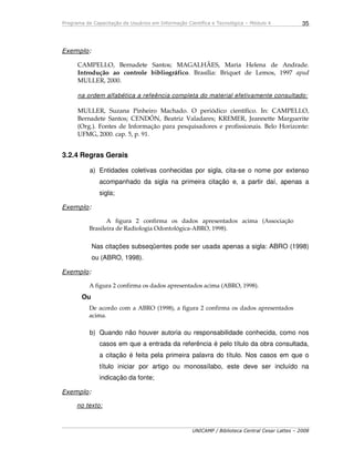 Programa de Capacitação de Usuários em Informação Científica e Tecnológica – Módulo 4
UNICAMP / Biblioteca Central Cesar Lattes – 2008
35
Exemplo:
CAMPELLO, Bernadete Santos; MAGALHÃES, Maria Helena de Andrade.
Introdução ao controle bibliográfico. Brasília: Briquet de Lemos, 1997 apud
MULLER, 2000.
na ordem alfabética a refeência completa do material efetivamente consultado:
MULLER, Suzana Pinheiro Machado. O periódico científico. In: CAMPELLO,
Bernadete Santos; CENDÓN, Beatriz Valadares; KREMER, Jeannette Marguerite
(Org.). Fontes de Informação para pesquisadores e profissionais. Belo Horizonte:
UFMG, 2000. cap. 5, p. 91.
3.2.4 Regras Gerais
a) Entidades coletivas conhecidas por sigla, cita-se o nome por extenso
acompanhado da sigla na primeira citação e, a partir daí, apenas a
sigla;
Exemplo:
A figura 2 confirma os dados apresentados acima (Associação
Brasileira de Radiologia Odontológica-ABRO, 1998).
Nas citações subseqüentes pode ser usada apenas a sigla: ABRO (1998)
ou (ABRO, 1998).
Exemplo:
A figura 2 confirma os dados apresentados acima (ABRO, 1998).
Ou
De acordo com a ABRO (1998), a figura 2 confirma os dados apresentados
acima.
b) Quando não houver autoria ou responsabilidade conhecida, como nos
casos em que a entrada da referência é pelo título da obra consultada,
a citação é feita pela primeira palavra do título. Nos casos em que o
título iniciar por artigo ou monossílabo, este deve ser incluído na
indicação da fonte;
Exemplo:
no texto:
 