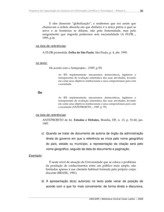Programa de Capacitação de Usuários em Informação Científica e Tecnológica – Módulo 4
UNICAMP / Biblioteca Central Cesar Lattes – 2008
36
E eles disseram “globalização”, e soubemos que era assim que
chamavam a ordem absurda em que dinheiro é a única pátria à qual se
serve e as fronteiras se diluem, não pela fraternidade, mas pelo
sangramento que engorda poderosos sem nacionalidade (A FLOR...,
1995, p.4).
na lista de referências:
A FLOR prometida. Folha de São Paulo, São Paulo, p. 4, abr. 1995.
no texto:
De acordo com o Anteprojeto... (1987, p.55)
As IES implementarão mecanismos democráticos, legítimos e
transparentes de avaliação sistemática das suas atividades, levando
em conta seus objetivos institucionais e seus compromissos para com
a sociedade.
Ou
As IES implementarão mecanismos democráticos, legítimos e
transparentes de avaliação sistemática das suas atividades, levando
em conta seus objetivos institucionais e seus compromissos para com
a sociedade (ANTEPROJETO..., 1987, p. 55).
na lista de referências:
ANTEPROJETO de lei. Estudos e Debates, Brasília, DF, n. 13, p. 51-60, jan.
1987.
c) Quando se tratar de documento de autoria de órgão da administração
direta do governo em que a referência se inicia pelo nome geográfico
do país, estado ou município, a representação da citação será pelo
nome geográfico, seguido da data do documento e paginação.
Exemplo:
É neste nível de atuação da Universidade que se coloca o problema
da produção de conhecimentos entre um público mais amplo, não
limitados apenas à sua clientela habitual formada pelo próprio corpo
discente (BRASIL, 1981).
d) A apresentação do(s) autor(es) no texto pode variar de posição de
acordo com o que for mais conveniente: de forma direta e discursiva,
 