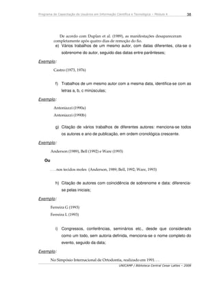 Programa de Capacitação de Usuários em Informação Científica e Tecnológica – Módulo 4
UNICAMP / Biblioteca Central Cesar Lattes – 2008
38
De acordo com Duplan et al. (1989), as manifestações desapareceram
completamente após quatro dias de remoção do fio.
e) Vários trabalhos de um mesmo autor, com datas diferentes, cita-se o
sobrenome do autor, seguido das datas entre parênteses;
Exemplo:
Castro (1973, 1976)
f) Trabalhos de um mesmo autor com a mesma data, identifica-se com as
letras a, b, c minúsculas;
Exemplo:
Antoniazzi (1990a)
Antoniazzi (1990b)
g) Citação de vários trabalhos de diferentes autores: menciona-se todos
os autores e ano de publicação, em ordem cronológica crescente.
Exemplo:
Anderson (1989), Bell (1992) e Ware (1993)
Ou
. . . nos tecidos moles (Anderson, 1989; Bell, 1992; Ware, 1993)
h) Citação de autores com coincidência de sobrenome e data: diferencia-
se pelas iniciais;
Exemplo:
Ferreira G (1993)
Ferreira L (1993)
i) Congressos, conferências, seminários etc., desde que considerado
como um todo, sem autoria definida, menciona-se o nome completo do
evento, seguido da data;
Exemplo:
No Simpósio Internacional de Ortodontia, realizado em 1991. . .
 