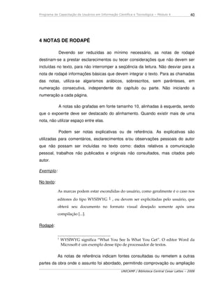 Programa de Capacitação de Usuários em Informação Científica e Tecnológica – Módulo 4
UNICAMP / Biblioteca Central Cesar Lattes – 2008
40
4 NOTAS DE RODAPÉ
Devendo ser reduzidas ao mínimo necessário, as notas de rodapé
destinam-se a prestar esclarecimentos ou tecer considerações que não devem ser
incluídas no texto, para não interromper a seqüência da leitura. Não desviar para a
nota de rodapé informações básicas que devem integrar o texto. Para as chamadas
das notas, utiliza-se algarismos arábicos, sobrescritos, sem parênteses, em
numeração consecutiva, independente do capítulo ou parte. Não iniciando a
numeração a cada página.
A notas são grafadas em fonte tamanho 10, alinhadas à esquerda, sendo
que o expoente deve ser destacado do alinhamento. Quando existir mais de uma
nota, não utilizar espaço entre elas.
Podem ser notas explicativas ou de referência. As explicativas são
utilizadas para comentários, esclarecimentos e/ou observações pessoais do autor
que não possam ser incluídas no texto como: dados relativos a comunicação
pessoal, trabalhos não publicados e originais não consultados, mas citados pelo
autor.
Exemplo:
No texto:
As marcas podem estar escondidas do usuário, como geralmente é o caso nos
editores do tipo WYSIWYG 1 , ou devem ser explicitadas pelo usuário, que
obterá seu documento no formato visual desejado somente após uma
compilação [...].
Rodapé:
____________________________
1
WYSIWYG significa “What You See Is What You Get”. O editor Word da
Microsoft é um exemplo desse tipo de processador de textos.
As notas de referência indicam fontes consultadas ou remetem a outras
partes da obra onde o assunto foi abordado, permitindo comprovação ou ampliação
 