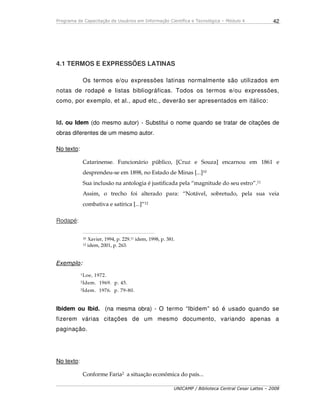 Programa de Capacitação de Usuários em Informação Científica e Tecnológica – Módulo 4
UNICAMP / Biblioteca Central Cesar Lattes – 2008
42
4.1 TERMOS E EXPRESSÕES LATINAS
Os termos e/ou expressões latinas normalmente são utilizados em
notas de rodapé e listas bibliográficas. Todos os termos e/ou expressões,
como, por exemplo, et al., apud etc., deverão ser apresentados em itálico:
Id. ou Idem (do mesmo autor) - Substitui o nome quando se tratar de citações de
obras diferentes de um mesmo autor.
No texto:
Catarinense. Funcionário público, [Cruz e Souza] encarnou em 1861 e
desprendeu-se em 1898, no Estado de Minas [...]10
Sua inclusão na antologia é justificada pela “magnitude do seu estro”.11
Assim, o trecho foi alterado para: “Notável, sobretudo, pela sua veia
combativa e satírica [...]”12
Rodapé:
_____________________________________________
10 Xavier, 1994, p. 229.11 idem, 1998, p. 381.
12 idem, 2001, p. 263.
Exemplo:
1Loe, 1972.
2Idem. 1969. p. 45.
3Idem. 1976. p. 79-80.
Ibidem ou Ibid. (na mesma obra) - O termo “Ibidem” só é usado quando se
fizerem várias citações de um mesmo documento, variando apenas a
paginação.
No texto:
Conforme Faria2 a situação econômica do país...
 