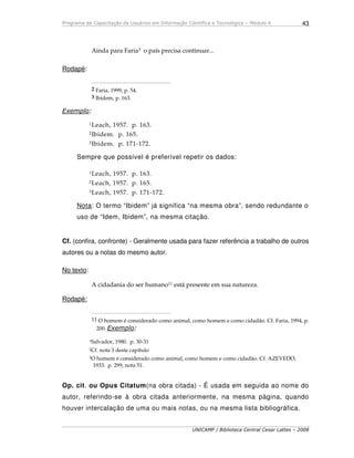 Programa de Capacitação de Usuários em Informação Científica e Tecnológica – Módulo 4
UNICAMP / Biblioteca Central Cesar Lattes – 2008
43
Ainda para Faria3 o país precisa continuar...
Rodapé:
_____________________________________________
2 Faria, 1999, p. 54.
3 Ibidem, p. 163.
Exemplo:
1Leach, 1957. p. 163.
2Ibidem. p. 165.
3Ibidem. p. 171-172.
Sempre que possível é preferível repetir os dados:
1Leach, 1957. p. 163.
2Leach, 1957. p. 165.
3Leach, 1957. p. 171-172.
Nota: O termo “Ibidem” já significa “na mesma obra”, sendo redundante o
uso de “Idem, Ibidem”, na mesma citação.
Cf. (confira, confronte) - Geralmente usada para fazer referência a trabalho de outros
autores ou a notas do mesmo autor.
No texto:
A cidadania do ser humano11 está presente em sua natureza.
Rodapé:
_____________________________________________
11 O homem é considerado como animal, como homem e como cidadão. Cf. Faria, 1994, p.
200. Exemplo:
1Salvador, 1980. p. 30-31
2Cf. nota 3 deste capítulo
3O homem é considerado como animal, como homem e como cidadão. Cf. AZEVEDO,
1933. p. 299, nota 51.
Op. cit. ou Opus Citatum(na obra citada) - É usada em seguida ao nome do
autor, referindo-se à obra citada anteriormente, na mesma página, quando
houver intercalação de uma ou mais notas, ou na mesma lista bibliográfica.
 