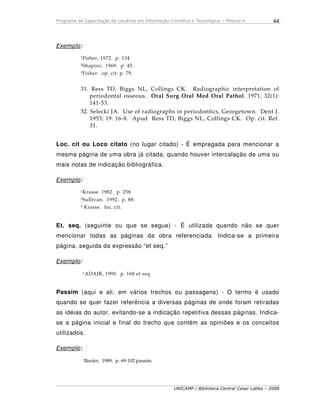 Programa de Capacitação de Usuários em Informação Científica e Tecnológica – Módulo 4
UNICAMP / Biblioteca Central Cesar Lattes – 2008
44
Exemplo:
1Fisher, 1972. p. 134
2Shapiro, 1969. p. 45.
3Fisher. op. cit. p. 79.
31. Ress TD, Biggs NL, Collings CK. Radiographic interpretation of
periodontal osseous. Oral Surg Oral Med Oral Pathol. 1971; 32(1):
141-53.
32. Selecki JA. Use of radiographs in periodontics, Georgetown. Dent J.
1953; 19: 16-8. Apud Ress TD, Biggs NL, Collings CK. Op. cit. Ref.
31.
Loc. cit ou Loco citato (no lugar citado) - É empregada para mencionar a
mesma página de uma obra já citada, quando houver intercalação de uma ou
mais notas de indicação bibliográfica.
Exemplo:
1Krasse. 1982. p. 258
2Sullivan. 1992. p. 88.
3 Krasse. loc. cit.
Et. seq. (seguinte ou que se segue) - É utilizada quando não se quer
mencionar todas as páginas da obra referenciada. Indica-se a primeira
página, seguida da expressão “et seq.”
Exemplo:
1ADAIR, 1990. p. 168 et seq.
Passim (aqui e ali, em vários trechos ou passagens) - O termo é usado
quando se quer fazer referência a diversas páginas de onde foram retiradas
as idéias do autor, evitando-se a indicação repetitiva dessas páginas. Indica-
se a página inicial e final do trecho que contém as opiniões e os conceitos
utilizados.
Exemplo:
1Baxter, 1989. p. 69-102 passim.
 