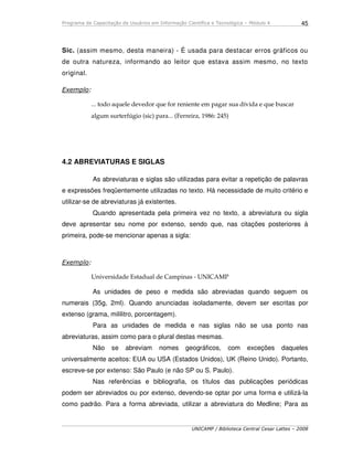 Programa de Capacitação de Usuários em Informação Científica e Tecnológica – Módulo 4
UNICAMP / Biblioteca Central Cesar Lattes – 2008
45
Sic. (assim mesmo, desta maneira) - É usada para destacar erros gráficos ou
de outra natureza, informando ao leitor que estava assim mesmo, no texto
original.
Exemplo:
... todo aquele devedor que for reniente em pagar sua dívida e que buscar
algum surterfúgio (sic) para... (Ferreira, 1986: 245)
4.2 ABREVIATURAS E SIGLAS
As abreviaturas e siglas são utilizadas para evitar a repetição de palavras
e expressões freqüentemente utilizadas no texto. Há necessidade de muito critério e
utilizar-se de abreviaturas já existentes.
Quando apresentada pela primeira vez no texto, a abreviatura ou sigla
deve apresentar seu nome por extenso, sendo que, nas citações posteriores à
primeira, pode-se mencionar apenas a sigla:
Exemplo:
Universidade Estadual de Campinas - UNICAMP
As unidades de peso e medida são abreviadas quando seguem os
numerais (35g, 2ml). Quando anunciadas isoladamente, devem ser escritas por
extenso (grama, mililitro, porcentagem).
Para as unidades de medida e nas siglas não se usa ponto nas
abreviaturas, assim como para o plural destas mesmas.
Não se abreviam nomes geográficos, com exceções daqueles
universalmente aceitos: EUA ou USA (Estados Unidos), UK (Reino Unido). Portanto,
escreve-se por extenso: São Paulo (e não SP ou S. Paulo).
Nas referências e bibliografia, os títulos das publicações periódicas
podem ser abreviados ou por extenso, devendo-se optar por uma forma e utilizá-la
como padrão. Para a forma abreviada, utilizar a abreviatura do Medline; Para as
 