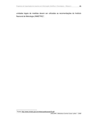 Programa de Capacitação de Usuários em Informação Científica e Tecnológica – Módulo 4
UNICAMP / Biblioteca Central Cesar Lattes – 2008
46
unidades legais de medidas devem ser utilizadas as recomendações do Instituto
Nacional de Metrologia (INMETRO)1
.
1
Fonte: http://www.inmetro.gov.br/infotec/publicacoes/Si.pdf
 