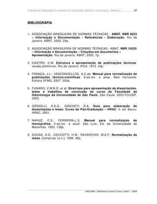 Programa de Capacitação de Usuários em Informação Científica e Tecnológica – Módulo 4
UNICAMP / Biblioteca Central Cesar Lattes – 2008
47
BIBLIOGRAFIA
1. ASSOCIAÇÃO BRASILEIRA DE NORMAS TÉCNICAS - ABNT. NBR 6023
– Informação e Documentação - Referências - Elaboração. Rio de
Janeiro: ABNT, 2002. 24p.
2. ASSOCIAÇÃO BRASILEIRA DE NORMAS TÉCNICAS - ABNT. NBR 10520
– Informação e Documentação – Citações em documentos –
Apresentação. Rio de Janeiro: ABNT, 2002. 7p.
3. CASTRO, C.M. Estrutura e apresentação de publicações técnicas:
versão preliminar. Rio de Janeiro: IPEA, 1973. 43p.
4. FRANÇA, J.L.; VASCONCELLOS, A.C.de. Manual para normalização de
publicações técnico-científicas. 8.ed.rev. e ampl. Belo Horizonte:
Editora UFMG, 2007. 255p.
5. FUNARO, V.M.B.O. et al. Diretrizes para apresentação de dissertações,
teses e trabalhos de conclusão de curso da Faculdade de
Odontologia da Universidade de São Paulo. São Paulo: SDO-FO/USP,
2003.
6. GRIGOLLI, A.A.G., GIACHETI, D.A. Guia para elaboração de
dissertações e teses: Curso de Pós-Graduação – HRAC. 3. ed. Bauru:
HRAC, 2001.
7. NAHUZ, C.S., FERREIRA,L.S. Manual para normalização de
monografias. 2.ed.rev. e atual. São Luís: Ed. da Universidade do
Maranhão, 1993. 139p.
8. SOUSA, D.D., CECCOTTI, H.M., RAVASCHIO, M.A.P. Normalização de
teses. Campinas: [s.n.], 1998. 48p.
 