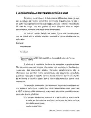 Programa de Capacitação de Usuários em Informação Científica e Tecnológica – Módulo 4
UNICAMP / Biblioteca Central Cesar Lattes – 2008
4
2 NORMALIZANDO AS REFERÊNCIAS SEGUNDO ABNT
Consistem numa listagem de todo material bibliográfico citado no texto
para a produção do trabalho, permitindo a identificação de publicações, no todo ou
em parte. Inclui apenas referências das citações utilizadas no texto e não indicadas
em nota de rodapé. Esta lista permite ao leitor comprovar fatos ou ampliar
conhecimentos, mediante consulta às fontes referenciadas.
No título do capítulo “Referências” deverá figurar uma chamada para a
nota de rodapé, com o símbolo asterisco, constando a norma utilizada para sua
elaboração.
Exemplo:
REFERÊNCIAS*
No rodapé:
_______________________
* Baseadas na norma NBR 6023, de 2002, da Associação Brasileira de Normas
Técnicas (ABNT).
A referência é constituída de elementos essenciais e complementares.
São elementos essenciais aquelas informações que possibilitam a localização e
recuperação dos documentos citados. Elementos complementares são as
informações que permitem melhor caracterização dos documentos consultados
quando da elaboração do trabalho cientifico. Esses elementos devem ser extraídos
do documento e variam de acordo com o tipo de documento que estiver sendo
referenciado.
Os elementos essenciais e complementares devem ser apresentados em
uma seqüência padronizada, respeitando a norma de referência adotada, neste caso
a ABNT. A seguir estão relacionados os principais elementos necessários para a
construção de uma referência:
a) o primeiro elemento da referência é o que constitui a sua forma de
entrada, que deve estar de acordo com a chamada da citação no corpo
do trabalho, podendo ser:
• autor pessoa física;
 