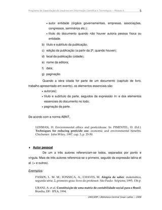 Programa de Capacitação de Usuários em Informação Científica e Tecnológica – Módulo 4
UNICAMP / Biblioteca Central Cesar Lattes – 2008
5
• autor entidade (órgãos governamentais, empresas, associações,
congressos, seminários etc.);
• título do documento quando não houver autoria pessoa física ou
entidade.
b) título e subtítulo da publicação;
c) edição da publicação (a partir da 2ª, quando houver);
d) local da publicação (cidade);
e) nome da editora;
f) data;
g) paginação.
Quando a obra citada for parte de um documento (capítulo de livro,
trabalho apresentado em evento), os elementos essenciais são:
• autor(es);
• título e subtítulo da parte, seguidos da expressão In: e dos elementos
essenciais do documento no todo;
• paginação da parte.
De acordo com a norma ABNT,
LEHMAN, H. Environmental ethics and pesticideuse. In: PIMENTEL, D. (Ed.).
Techniques for reducing pesticide use: economic and environmental benefits.
Chichester: John Wiley, 1997. cap. 3, p. 35-50.
♦ Autor pessoal
De um a três autores referenciam-se todos, separados por ponto e
vírgula. Mais de três autores referencia-se o primeiro, seguido da expressão latina et
al. (= e outros).
Exemplos:
PASSOS, L. M. M.; FONSECA, A.; CHAVES, M. Alegria de saber: matemática,
segunda série, 2, primeiro grau: livro do professor. São Paulo: Scipione, 1995. 136 p.
URANI, A. et al. Constituição de uma matriz de contabilidade social para o Brasil.
Brasília, DF: IPEA, 1994.
 