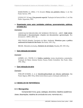 Programa de Capacitação de Usuários em Informação Científica e Tecnológica – Módulo 4
UNICAMP / Biblioteca Central Cesar Lattes – 2008
7
MARCONDES, E.; LIMA, I. N. (Coord.) Dietas em pediatria clínica. 4. ed. São
Paulo: Sarvier, 1993.
LUJAN, R. P. (Comp.) Um presente especial. Tradução de Sonia da Silva. 3. ed. São
Paulo: Aquariana, 1993.
♦ Organização como autor (entidades coletivas, governamentais, públicas,
privadas etc.)
Exemplos:
ASSOCIAÇÃO BRASILEIRA DE NORMAS TÉCNICAS - ABNT. NBR 10520:
informação e documentação: citações em documentos: apresentação. Rio
de Janeiro: ABNT, 2002. 7p.
SÃO PAULO (Estado). Secretaria do Meio Ambiente. Diretrizes para a política
ambiental do Estado de São Paulo. São Paulo, 1993. 35 p.
BRASIL. Ministério da Justiça. Relatório de atividades. Brasília, DF, 1993. 28 p.
♦ Com indicação de tradutor
Exemplo:
GOMES, A.C.; VECHI, C.A. Estática romântica: textos doutrinários comentados.
Tradução de Maria Antonia Simões Nunes; Duílio Colombini. São Paulo: Atlas,
1992. 186 p.
♦ Com indicação de série
Exemplo:
PHILLIPI JUNIOR, A. et al. Interdisciplinaridade em ciências ambientais. São
Paulo: Signus, 2000. 318 p. (Série textos básicos para a formação ambiental, 5).
2.1 MODELOS DE REFERÊNCIA
2.1.1 Monografias
Compreendem livros, guias, catálogos, dicionários, trabalhos acadêmicos
(teses, dissertações, trabalhos de conclusão de curso, memoriais etc.)
 