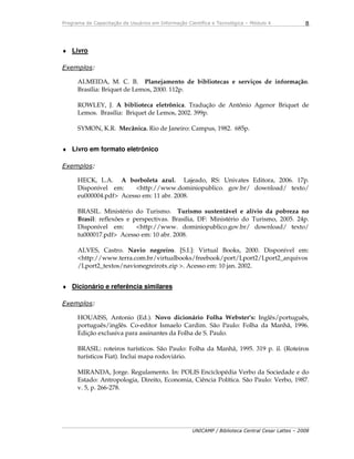 Programa de Capacitação de Usuários em Informação Científica e Tecnológica – Módulo 4
UNICAMP / Biblioteca Central Cesar Lattes – 2008
8
♦ Livro
Exemplos:
ALMEIDA, M. C. B. Planejamento de bibliotecas e serviços de informação.
Brasília: Briquet de Lemos, 2000. 112p.
ROWLEY, J. A biblioteca eletrônica. Tradução de Antônio Agenor Briquet de
Lemos. Brasília: Briquet de Lemos, 2002. 399p.
SYMON, K.R. Mecânica. Rio de Janeiro: Campus, 1982. 685p.
♦ Livro em formato eletrônico
Exemplos:
HECK, L.A. A borboleta azul. Lajeado, RS: Univates Editora, 2006. 17p.
Disponível em: <http://www.dominiopublico. gov.br/ download/ texto/
eu000004.pdf> Acesso em: 11 abr. 2008.
BRASIL. Ministério do Turismo. Turismo sustentável e alívio da pobreza no
Brasil: reflexões e perspectivas. Brasília, DF: Ministério do Turismo, 2005. 24p.
Disponível em: <http://www. dominiopublico.gov.br/ download/ texto/
tu000017.pdf> Acesso em: 10 abr. 2008.
ALVES, Castro. Navio negreiro. [S.I.]: Virtual Books, 2000. Disponível em:
<http://www.terra.com.br/virtualbooks/freebook/port/Lport2/Lport2_arquivos
/Lport2_textos/navionegreirotx.zip >. Acesso em: 10 jan. 2002.
♦ Dicionário e referência similares
Exemplos:
HOUAISS, Antonio (Ed.). Novo dicionário Folha Webster’s: Inglês/português,
português/inglês. Co-editor Ismaelo Cardim. São Paulo: Folha da Manhã, 1996.
Edição exclusiva para assinantes da Folha de S. Paulo.
BRASIL: roteiros turísticos. São Paulo: Folha da Manhã, 1995. 319 p. il. (Roteiros
turísticos Fiat). Inclui mapa rodoviário.
MIRANDA, Jorge. Regulamento. In: POLIS Enciclopédia Verbo da Sociedade e do
Estado: Antropologia, Direito, Economia, Ciência Política. São Paulo: Verbo, 1987.
v. 5, p. 266-278.
 