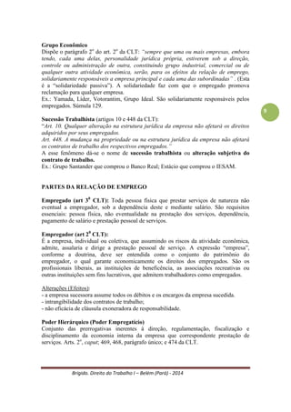 Brígido. Direito do Trabalho I – Belém (Pará) - 2014 
9 
Empregado urbano e rural 
Empregado rural: é toda pessoa física que, em propriedade rural ou prédio rústico, presta serviços de natureza não-eventual a empregador rural, sob dependência deste e mediante salário. A Convenção n.º 141 da Organização Internacional do Trabalho (OIT) define como toda pessoa que se dedica, em região rural, a tarefas de natureza agrícola ou artesanais, compreendendo os assalariados, arrendatários, parceiros e pequenos proprietários de terra. 
Empregado urbano: aquele que se dedica a atividades exercidas no ambiente urbano. 
A Lei 5.889/73 é a legislação mais específica, predominando, portanto, sobre quaisquer disposições contrárias da CLT. Estabelece o artigo 7º que o trabalho noturno do empregado rural será das 21 às 05 horas e o adicional noturno será de 25% (para o trabalhador urbano é considerado a partir das 22 horas e 20%, respectivamente). 
Grupo Econômico 
Dispõe o parágrafo 2o do art. 2o da CLT: “sempre que uma ou mais empresas, embora tendo, cada uma delas, personalidade jurídica própria, estiverem sob a direção, controle ou administração de outra, constituindo grupo industrial, comercial ou de qualquer outra atividade econômica, serão, para os efeitos da relação de emprego, solidariamente responsáveis a empresa principal e cada uma das subordinadas”. (“solidariedade passiva”). A solidariedade faz com que o empregado promova reclamação para qualquer empresa. 
Ex.: Yamada, Líder, Votorantim, Grupo Ideal. São solidariamente responsáveis pelos empregados. Ver Súmula 129. 
Sucessão Trabalhista (artigos 10 e 448 da CLT): 
“Art. 10. Qualquer alteração na estrutura jurídica da empresa não afetará os direitos adquiridos por seus empregados. 
Art. 448. A mudança na propriedade ou na estrutura jurídica da empresa não afetará os contratos de trabalho dos respectivos empregados.” 
A esse fenômeno dá-se o nome de sucessão trabalhista ou alteração subjetiva do contrato de trabalho. 
Ex.: Grupo Santander que comprou o Banco Real; Estácio que comprou o IESAM. 
PARTES DA RELAÇÃO DE EMPREGO 
Empregado (art 30 CLT): Toda pessoa física que prestar serviços de natureza não eventual a empregador, sob a dependência deste e mediante salário. São requisitos essenciais: pessoa física, não eventualidade na prestação dos serviços, dependência, pagamento de salário e prestação pessoal de serviços. 
Empregador (art 20 CLT): É a empresa, individual ou coletiva, que assumindo os riscos da atividade econômica, admite, assalaria e dirige a prestação pessoal de serviço. A expressão “empresa” é o conjunto do patrimônio do empregador, o qual garante economicamente os direitos dos empregados. São os profissionais liberais, as instituições de beneficência, as associações recreativas ou outras instituições sem fins lucrativos, que admitem trabalhadores como empregados. 
 