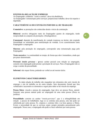 Brígido. Direito do Trabalho I – Belém (Pará) - 2014 
10 
Alterações (Efeitos): 
- a empresa sucessora assume todos os débitos e os encargos da empresa sucedida. 
- intangibilidade dos contratos de trabalho; 
- não eficácia de cláusula exoneradora de responsabilidade. 
Poder Hierárquico (Poder Empregatício) 
Conjunto das prerrogativas inerentes à direção, regulamentação, fiscalização e disciplinamento da economia interna da empresa que correspondente prestação de serviços. Arts. 2o, caput; 469, 468, parágrafo único; e 474 da CLT. 
EFEITOS DA RELAÇÃO DE EMPREGO 
Ao Empregado: colaborar; “vestir a camisa”; dever de obediência. 
Ao Empregador: remuneração pelos serviços; proporcionar trabalho; dever de respeito e dignidade. 
CARACTERÍSTICAS DO CONTRATO INDIVIDUAL DE TRABALHO 
Comutativo: as prestações são conhecidas desde o início da contratação. 
Bilateral: envolve obrigações tanto do Empregador quanto do empregado, tendo reciprocidade no conjunto de prestações. (Sinalagmático) 
Consensual: depende da manifestação de vontade (expressa ou tácita), não exigindo formalidade ou solenidade para manifestação da vontade. Livre consentimento entre Empregador e empregado. 
Oneroso: pela prestação do empregado, corresponde uma remuneração paga pelo Empregador. 
Trato sucessivo: é a continuidade no tempo, de forma que não é instantâneo, ainda que por prazo determinado. 
Personal: intuito personae - possui caráter pessoal com relação ao empregado, somente determinado empregado pode prestar a prestação de serviços. Para o Empregador não se exige o caráter da pessoalidade. 
Informal: não requer forma, podendo ser verbal ou até mesmo tácito. 
ELEMENTOS CARACTERIZADORES 
Se dada relação de trabalho não enquadrar tais elementos não será vinculo de emprego e sim de trabalho ou de outra relação. Sem documento formal que fora verbalizado é necessário os elementos a seguir para saber se há vinculo de emprego. 
Pessoa física: vincula a pessoa do empregado, logo deve ser pessoa física, natural. Somente uma pessoa natural pode ser empregado de uma outra pessoa (física ou jurídica) 
Pessoalidade: consiste no caráter “intuitu-personae”, que é a infungibilidade em relação a pessoa do trabalhador, logo se se contrata uma pessoa, esta não pode ser substituída por outra pessoa. Ex. empresa x contrata João e na hora aparece a Maria. Existe a necessidade de que os serviços sejam sempre prestados pessoalmente pelo empregado. Nesse caso, o empregado não pode se fazer substituir por outra pessoa.  