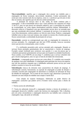 Brígido. Direito do Trabalho I – Belém (Pará) - 2014 
11 
Não-eventualidade: o empregado deve prestar seu trabalho para o empregador de forma constante, não-eventual, duradoura. Caráter permanente não significa estar somente todo dia na empresa, como ex. o professor que dá aula só dois dias na semana, não significa que ele não tem caráter permanente. 
A prestação de serviços deve se dar, ainda, de modo contínuo para o empregador. A não-eventualidade talvez seja o mais polêmico dos requisitos do artigo 3º da CLT, uma vez que possui um elemento subjetivo, que é a percepção do conceito de eventualidade, ou, como alguns doutrinadores preferem chamar, habitualidade. A discussão refere-se à frequência com que determinado serviço deve ser prestado para que seja considerado não-eventual, habitual. A prestação de serviços é na maioria das vezes feita diariamente, embora pudesse ser feita de outra forma. Poderia o empregado trabalhar uma ou duas vezes por semana, mas sempre no mesmo dia e horário para que ficasse caracterizada a continuidade da prestação de serviços. 
Onerosidade: consiste na contraprestação que cabe ao empregador de remunerar os serviços prestados. Ex. empregado que não tem CTPS assinada, busca-se encontrar meios que provem a remuneração, como o recibo. 
É a retribuição pecuniária pelo serviço prestado pelo empregado. Quando os serviços forem prestados gratuitamente não se caracterizará o vínculo de emprego. Exemplo sempre lembrado para esclarecer essa questão é o caso da pessoa que se voluntaria para prestar gratuitamente serviços para um hospital ou entidade beneficente. Nesse sentido, a Lei 9.608/98, em seu artigo 1º, estabelece que o serviço voluntário não gera vínculo empregatício, uma vez que se trata de atividade não-remunerada. 
Alteridade: o empregado presta serviços por conta alheia. É o trabalho sem assunção de qualquer risco pelo trabalhador. O empregado pode participar dos lucros da empresa, mas não dos prejuízos enquanto que o trabalhador autônomo presta serviço por conta própria e assume os riscos de sua atividade. 
Subordinação: trata-se do elemento mais característico da relação de emprego. A subordinação consiste, basicamente, na sujeição do empregado ao poder de direção e comando exercido pelo empregador de determinar as condições de utilização da força de trabalho do empregado. Por se tratar de um conceito vago, determinar a presença do elemento em uma relação de trabalho nem sempre é tarefa fácil. 
TEORIAS PARA O DIREITO DO TRABALHO. 
-> Teorias acerca da subordinação 
1ª- Teoria da submissão técnica o empregador domina a técnica de produção e o empregado desenvolve trabalho a partir das técnicas do empregador. Não é absoluta, pois em certas circunstâncias o empregado desenvolve seu trabalho sem a técnica do empregador, logo, não pode ser utilizada. 
 