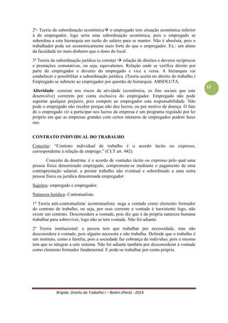 Brígido. Direito do Trabalho I – Belém (Pará) - 2014 
12 
2ª- Teoria da subordinação econômica o empregado tem situação econômica inferior à do empregador, logo seria uma subordinação econômica, pois o empregado se subordina a esta hierarquia em razão do salário para se manter. Não é absoluta, pois o trabalhador pode ser economicamente mais forte do que o empregador. Ex.: um aluno da faculdade ter mais dinheiro que o dono do local. 
3ª Teoria da subordinação jurídica (a correta)  relação de direitos e deveres recíprocos e prestações comutativas, ou seja, equivalentes. Há direito por parte do empregador e deveres do empregado e vice e versa. A hierarquia vai estabelecer e possibilitar a subordinação jurídica. (Teoria aceita no Direito do Trabalho.) Empregado se submete ao empregador por questão de hierarquia. ABSOLUTA. 
Alteridade: consiste nos riscos da atividade (econômica, os fins sociais que este desenvolve) estarem por conta exclusiva do empregador. Empregado não pode suportar qualquer prejuízo, pois compete ao empregador. Não pode o empregado não receber porque não deu lucros, ou por motivo de doença. O fato de o empregado vir a participar nos lucros da empresa é um programa regulado por lei próprio em que as empresas grandes com certos números de empregados podem fazer uso. 
CONTRATO INDIVIDUAL DO TRABALHO 
Conceito: “Contrato individual de trabalho é o acordo tácito ou expresso, correspondente à relação de emprego.” (CLT art. 442). 
Conceito da doutrina: é o acordo de vontades tácito ou expresso pelo qual uma pessoa física denominado empregado, compromete-se mediante o pagamento de uma contraprestação salarial, a prestar trabalho não eventual e subordinado a uma outra pessoa física ou jurídica denominada empregador. 
Sujeitos: empregado e empregador. 
Natureza Jurídica: Contratualista. 
1ª Teoria anti-contratualista/ acontratualista: nega a vontade como elemento formador do contrato de trabalho, ou seja, por essa corrente a vontade é inexistente logo, não existe um contrato. Desconsidera a vontade, pois diz que é da própria natureza humana trabalhar para sobreviver, logo não se tem vontade. Não foi adiante. 
2ª Teoria institucional: a pessoa tem que trabalhar por necessidade, mas não desconsidera a vontade, pois alguém necessita e não trabalha. Defende que o trabalho é um instituto, como a família, pois a sociedade faz cobrança ao indivíduo, pois o mesmo tem que se integrar a este sistema. Não foi adiante também por desconsiderar a vontade como elemento formador fundamental. E pode-se trabalhar por conta própria. 
3ª Teoria neo-contratualista/contratualista: Teoria predominante, mais aceita pela doutrina. Tem-se a vontade como elemento fundamental para a formação do contrato de trabalho. Importado do Código Civil. Garante a eficácia e validade do contrato de trabalho.  