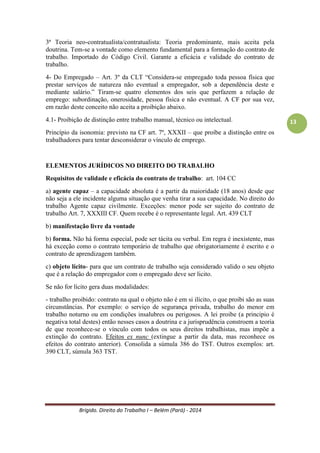 Brígido. Direito do Trabalho I – Belém (Pará) - 2014 
13 
4- Do Empregado – Art. 3º da CLT “Considera-se empregado toda pessoa física que prestar serviços de natureza não eventual a empregador, sob a dependência deste e mediante salário.” Tiram-se quatro elementos dos seis que perfazem a relação de emprego: subordinação, onerosidade, pessoa física e não eventual. A CF por sua vez, em razão deste conceito não aceita a proibição abaixo. 
4.1- Proibição de distinção entre trabalho manual, técnico ou intelectual. 
Princípio da isonomia: previsto na CF art. 7º, XXXII – que proíbe a distinção entre os trabalhadores para tentar desconsiderar o vínculo de emprego. 
ELEMENTOS JURÍDICOS NO DIREITO DO TRABALHO 
Requisitos de validade e eficácia do contrato de trabalho: art. 104 CC 
a) agente capaz – a capacidade absoluta é a partir da maioridade (18 anos) desde que não seja a ele incidente alguma situação que venha tirar a sua capacidade. No direito do trabalho Agente capaz civilmente. Exceções: menor pode ser sujeito do contrato de trabalho Art. 7, XXXIII CF. Quem recebe é o representante legal. Art. 439 CLT 
b) manifestação livre da vontade 
c) forma. Não há forma especial, pode ser tácita ou verbal. Em regra é inexistente, mas há exceção como o contrato temporário de trabalho que obrigatoriamente é escrito e o contrato de aprendizagem também. 
d) objeto lícito- para que um contrato de trabalho seja considerado valido o seu objeto (que é a relação do empregador com o empregado) deve ser licito. 
Se não for lícito gera duas modalidades: 
- trabalho proibido: contrato na qual o objeto não é em si ilícito, o que proibi são as suas circunstâncias. Por exemplo: o serviço de segurança privada, trabalho do menor em trabalho noturno ou em condições insalubres ou perigosos. A lei proibe (a principio é negativa total destes) então nesses casos a doutrina e a jurisprudência constroem a teoria de que reconhece-se o vínculo com todos os seus direitos trabalhistas, mas impõe a extinção do contrato. Efeitos ex nunc (extingue a partir da data, mas reconhece os efeitos do contrato anterior). Consolida a súmula 386 do TST. Outros exemplos: art. 390 CLT, súmula 363 TST. 
Reconhece a nulidade, mas aproveita o que ocorreu. Diz respeito à figura do agente. Ex.: serviço de segurança privada. O militar não pode exercer serviço de segurança privada, pois já é agente público de segurança, entretanto a função NÃO É ILÍCITA. O objeto é lícito, mas o agente não pode exercer a atividade. 
- trabalho ilícito: o núcleo do trabalho em si é ilícito. Ex. trafico de drogas. Sua própria essencial é nula, não se reconhecendo vinculo de emprego nestas situações. Ex. jogo do bicho. Do ponto de vista legal e jurisprudencial é nulo. Efeito Ex-tunc. 
- efeitos da extinção do trabalho proibido/ ilícito: Ex-nunc e Ex-tunc respectivamente.  