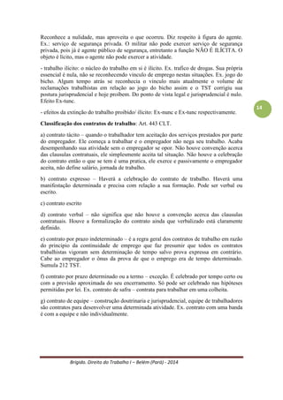 Brígido. Direito do Trabalho I – Belém (Pará) - 2014 
14 
Classificação dos contratos de trabalho: Art. 443 CLT. 
a) contrato tácito – quando o trabalhador tem aceitação dos serviços prestados por parte do empregador. Ele começa a trabalhar e o empregador não nega seu trabalho. Acaba desempenhando sua atividade sem o empregador se opor. Não houve convenção acerca das clausulas contratuais, ele simplesmente aceita tal situação. Não houve a celebração do contrato então o que se tem é uma pratica, ele exerce e passivamente o empregador aceita, não define salário, jornada de trabalho. 
b) contrato expresso – Haverá a celebração do contrato de trabalho. Haverá uma manifestação determinada e precisa com relação a sua formação. Pode ser verbal ou escrito. 
b.1) contrato escrito 
b.2) contrato verbal – não significa que não houve a convenção acerca das clausulas contratuais. Houve a formalização do contrato ainda que verbalizado está claramente definido. 
c) contrato por prazo indeterminado – é a regra geral dos contratos de trabalho em razão do principio da continuidade de emprego que faz presumir que todos os contratos trabalhistas vigoram sem determinação de tempo salvo prova expressa em contrário. Cabe ao empregador o ônus da prova de que o emprego era de tempo determinado. Sumula 212 TST. 
d) contrato por prazo determinado ou a termo – exceção. É celebrado por tempo certo ou com a previsão aproximada do seu encerramento. Só pode ser celebrado nas hipóteses permitidas por lei. Ex. contrato de safra – contrata para trabalhar em uma colheita. 
e) contrato de equipe – construção doutrinaria e jurisprudencial, equipe de trabalhadores são contratos para desenvolver uma determinada atividade. Ex. contrato com uma banda é com a equipe e não individualmente. 
PESSOALIDADE E SUBORDINAÇÃO 
O empregador que é ajudado por parentes não desconfigura o vínculo de trabalho. A subordinação está vinculada às tarefas. 
Não confundir o empregado que trabalha na residência com o empregado doméstico. Ex.: costureira. 
Exercente de cargo de confiança: é necessário ter: 
- Cargo de Confiança; 
- Remuneração diferenciada – acima de 40% do salário. 
Um dos efeitos da reversão de confiança é não estar enquadrado na fiscalização de jornada de trabalho.  