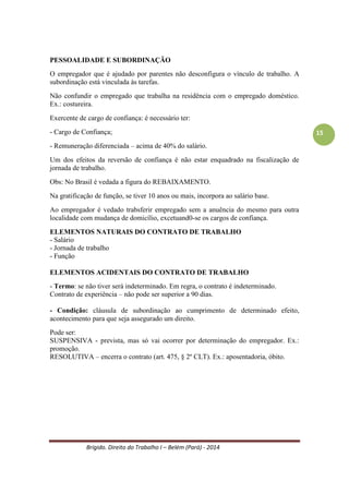 Brígido. Direito do Trabalho I – Belém (Pará) - 2014 
15 
Obs: No Brasil é vedada a figura do REBAIXAMENTO. 
Na gratificação de função, se tiver 10 anos ou mais, incorpora ao salário base. 
Ao empregador é vedado transferir empregado sem a anuência do mesmo para outra localidade com mudança de domicílio, excetuando-se os cargos de confiança. 
ELEMENTOS NATURAIS DO CONTRATO DE TRABALHO 
- Salário 
- Jornada de trabalho 
- Função 
ELEMENTOS ACIDENTAIS DO CONTRATO DE TRABALHO 
- Termo: se não tiver será indeterminado. Em regra, o contrato é indeterminado. 
Contrato de experiência – não pode ser superior a 90 dias. 
- Condição: cláusula de subordinação ao cumprimento de determinado efeito, acontecimento para que seja assegurado um direito. 
Pode ser: 
SUSPENSIVA - prevista, mas só vai ocorrer por determinação do empregador. Ex.: promoção. 
RESOLUTIVA – encerra o contrato (art. 475, § 2º CLT). Ex.: aposentadoria, óbito. 
DURAÇÃO DO CONTRATO DE TRABALHO 
CONTRATO DE TRABALHO INDETERMINADO 
- Indeterminado: PRINCÍPIO DA MANUTENÇÃO, DA CONTINUIDADE DA RELAÇÃO DE TRABALHO, PRINCÍPIO DA CONDIÇÃO MAIS BENÉFICA. 
- Determinado (Art 443, § 1º e § 2º CLT : 
Condições: 
- Termo pré-fixado (ex.: Dia das Mães), contratos de experiência. 
- Execução de serviços especificados (ex.: fazer uma obra) 
- Realização de acontecimentos susceptível de previsão aproximada (tarefa com idéia de data de término). Ex.: safra. 
CONTRATO DE TRABALHO DETERMINADO – Lei 9.601/98 – Art 443 CLT 
Hipóteses - Art.443, § 1º: 
Condições - Cabimento – só é cabível (válido) - Art.443, § 2º: 
a) de serviço cuja natureza ou transitoriedade justifique a predeterminação do prazo; 
b) de atividades empresariais de caráter transitório; 
c) de contrato de experiência. 
 