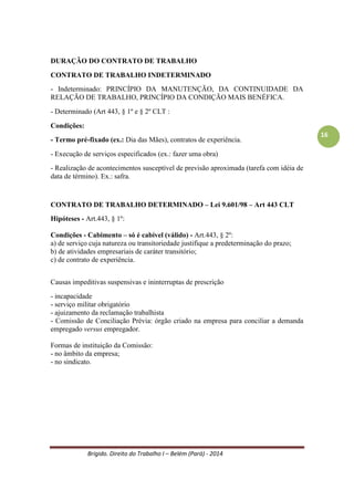 Brígido. Direito do Trabalho I – Belém (Pará) - 2014 
16 
Causas impeditivas suspensivas e ininterruptas de prescrição 
- incapacidade 
- serviço militar obrigatório 
- ajuizamento da reclamação trabalhista 
- Comissão de Conciliação Prévia: órgão criado na empresa para conciliar a demanda empregado versus empregador. 
Formas de instituição da Comissão: 
- no âmbito da empresa; 
- no sindicato. 
Termo Inicial de Contagem da Prescrição 
Até dois dias para pagar as férias. Ex.: Se um empregado sai de férias no dia 31.08 deverá receber as férias em 28.08. Se o empregador não pagar tem a penalidade de pagar em dobro. 
Tipos de prazos prescricionais 
BIENAL – sobre ação judicial. 
Para o empregado cessa o direito de ação em dois anos para propor ação trabalhista. 
QUINQUENAL – sobre os direitos trabalhistas. 
O empregado tem até cinco anos (retroativo) para a busca dos direitos trabalhistas. Se houve trabalho por dez anos irá reivindicar somente cinco anos, pois os outros anos anteriores estão prescritos. Se o empregado ingressar em 30.06. 2016 e tiver trabalhado por dez anos só poderá reivindicar os três anos. 
TRINTENÁRIA 
Apenas o FGTS tem prescrição de 30 anos. Súmula 362 do TST. 
PRESCRIÇÃO E DECADÊNCIA 
Prescrição: acarreta a extinção do direito potestativo. É somente de direitos subjetivos patrimoniais e relativos, ou seja, nem todo direito subjetivo prescreve. Não prescrevem os direitos subjetivos extrapatrimoniais e absolutos. 
- a prescrição é um instituto de interesse privado; 
- é renunciável, tácita ou expressamente; 
- os prazos prescricionais não podem ser modificados pela vontade das partes; 
- pode ser alegada em qualquer grau de jurisdição, pela parte a quem aproveita; 
- admissibilidade de suspensão e interrupção do prazo prescricional; 
- pode ser conhecida pelo juiz de ofício. 
 