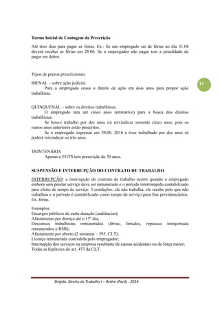 Brígido. Direito do Trabalho I – Belém (Pará) - 2014 
17 
Decadência É a perda do direito em si por não ter sido exercido num período de tempo razoável. Toda decadência é um direito potestativo, mas nem todo direito potestativo submete-se à decadência, porque aqueles que não possuem prazo prescrito em lei não podem decair. - é de interesse público; 
- não admite renúncia; 
- pode ser conhecida a qualquer tempo ou grau de jurisdição; 
- os prazos decadenciais não admitem suspensão e interrupção; 
- o juiz deve conhecer de oficio. 
Tanto a prescrição quanto a decadência buscam reprimir a inércia dos titulares dos direitos, e assim, fixam prazos razoáveis para que estes direitos sejam exercidos. Uma vez operada a prescrição ou a decadência, a consequência jurídica, via de regra, será a mesma, qual seja, a impossibilidade de exercitar de um direito. 
A prescrição atinge a ação e por via oblíqua faz desaparecer o direito por ela tutelado; já a decadência atinge o direito e por via oblíqua, extingue a ação. A prescrição pode ser interrompida ou suspensa, e é renunciável. A prescrição resulta somente de disposição legal; a decadência resulta da lei, do contrato e do testamento. 
FENÔMENO DA TERCEIRIZAÇÃO 
Conceito: A terceirização nas relações de trabalho consiste é a contratação de serviços por uma empresa tomadora (destes serviços, que não poderão estar ligados às suas atividades-fim) a uma pessoa física ou jurídica que os prestará por meio de seus empregados ou trabalhadores, de quem receberão as ordens e o pagamento dos salários. 
Na terceirização ocorre a desvinculação entre a relação econômica e a relação de trabalho. O trabalhador irá se inserir no processo produtivo do tomador de serviços sem manter vínculo trabalhista que é mantido com a empresa intermediadora. 
Ex.: serviço de limpeza nas unidades de saúde de Belém, alimentação de funcionários em empresa privada ou pública, serviço de vigilância em shopping. 
Relações jurídicas na terceirização: 
a- O trabalhador prestador dos serviços realiza atividades junto à empresa tomadora de serviços; 
b- A empresa terceirizante contrata o trabalhador mantendo o contrato de trabalho com base na CLT; 
c- A empresa tomadora de serviços recebe a prestação dos serviços do trabalhador, mas sem assumir a posição de empregadora em relação ao mesmo. 
A terceirização não pode ser vista como uma maneira de se reduzirem as contratações de empregados e os custos. A finalidade é de permitir captação de trabalho das atividades-meio por um Intermediário para melhorar a qualidade e concentração da atividade-fim. Exceção: contrato temporário para atividade fim. 
 
